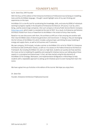 EAP Journal July 2017 3
FOUNDER’S NOTE
by Dr. Steve Else, EAPJ Founder
With the focus of this edition of the Enterprise Architecture Professional Journal being on modelling,
tools and the ArchiMate language, I thought I would highlight some of my own thinking and
experiences on the topic.
ArchiMate 3.0 is a terrific tool for accelerating the knowledge, skills, and maturity (KSM) of individuals
wanting to progress rapidly in the discipline of Enterprise Architecture. Of course, it can be, and is
being, used by several large companies. One such company is Arizona Public Service Electric Company
(http://aps.com), which made it a standard at the start of 2017. As a result, its Enterprise and Solution
Architects moved from Visio or PowerPoint to ArchiMate in the stretch of only a few months.
Based on my own discussions with them, the architects at APS are in fact amazing one another with
their new ArchiMate views of electricity generation and transmission. In doing so, they are leveraging
the full richness of ArchiMate 3.0, which includes a physical layer, permitting the easy modeling of
energy and supply chains, as well as full business and IT scenarios.
My own company, EA Principals, includes a primer on ArchiMate 3.0 in all of its TOGAF 9.1 Enterprise
Architecture (EA) Certification Classes, as well as in its classes on the Federal Enterprise Architecture
Framework. By including ArchiMate 3.0, even at a high level, students can quickly see how seamless
the move can be to modeling EA capability and scoping EA initiatives (versus just talking about these
aspects in a conceptual and textual way). In fact, we have started using the key elements of
ArchiMate 3.0 for Strategy, Motivation, and Implementation & Migration in Mind Maps to help
students with a repeatable approach to setting up EA initiatives (prior to even having them learn the
icons).
We have a great line-up of articles in this edition of the Journal. We hope you enjoy them.
Dr. Steve Else
Founder, Enterprise Architecture Professional Journal.
 
