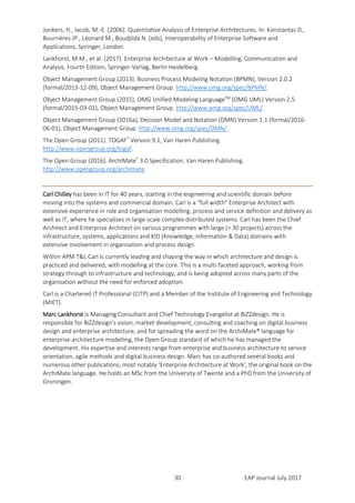 EAP Journal July 201730
Jonkers, H., Iacob, M.-E. (2006). Quantitative Analysis of Enterprise Architectures. In: Konstantas D.,
Bourrières JP., Léonard M., Boudjlida N. (eds), Interoperability of Enterprise Software and
Applications, Springer, London.
Lankhorst, M.M., et al. (2017). Enterprise Architecture at Work – Modelling, Communication and
Analysis, Fourth Edition, Springer-Verlag, Berlin Heidelberg.
Object Management Group (2013). Business Process Modeling Notation (BPMN), Version 2.0.2
(formal/2013-12-09), Object Management Group. http://www.omg.org/spec/BPMN/.
Object Management Group (2015), OMG Unified Modeling LanguageTM
(OMG UML) Version 2.5
(formal/2015-03-01), Object Management Group. http://www.omg.org/spec/UML/.
Object Management Group (2016a), Decision Model and Notation (DMN) Version 1.1 (formal/2016-
06-01), Object Management Group. http://www.omg.org/spec/DMN/.
The Open Group (2011). TOGAF®
Version 9.1, Van Haren Publishing.
http://www.opengroup.org/togaf.
The Open Group (2016). ArchiMate®
3.0 Specification, Van Haren Publishing.
http://www.opengroup.org/archimate.
Carl Chilley has been in IT for 40 years, starting in the engineering and scientific domain before
moving into the systems and commercial domain. Carl is a “full width” Enterprise Architect with
extensive experience in role and organisation modelling, process and service definition and delivery as
well as IT, where he specialises in large-scale complex distributed systems. Carl has been the Chief
Architect and Enterprise Architect on various programmes with large (> 30 projects) across the
infrastructure, systems, applications and KID (Knowledge, Information & Data) domains with
extensive involvement in organisation and process design.
Within APM T&L Carl is currently leading and shaping the way in which architecture and design is
practiced and delivered, with modelling at the core. This is a multi-faceted approach, working from
strategy through to infrastructure and technology, and is being adopted across many parts of the
organisation without the need for enforced adoption.
Carl is a Chartered IT Professional (CITP) and a Member of the Institute of Engineering and Technology
(MIET).
Marc Lankhorst is Managing Consultant and Chief Technology Evangelist at BiZZdesign. He is
responsible for BiZZdesign's vision, market development, consulting and coaching on digital business
design and enterprise architecture, and for spreading the word on the ArchiMate® language for
enterprise architecture modelling, the Open Group standard of which he has managed the
development. His expertise and interests range from enterprise and business architecture to service
orientation, agile methods and digital business design. Marc has co-authored several books and
numerous other publications, most notably ‘Enterprise Architecture at Work’, the original book on the
ArchiMate language. He holds an MSc from the University of Twente and a PhD from the University of
Groningen.
 