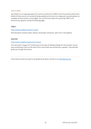 EAP Journal July 201732
IASA GLOBAL
Iasa Global run an ongoing program of in-person conferences (ITARC’s) and virtual events (eSummits).
Details of these events are constantly being updated as the events are organised, and participation as
a speaker at these events is encouraged. You can find more about the upcoming ITARC’s and
eSummits by regularly visiting the following pages:
ITARC’s
https://www.iasaglobal.org/itarc-home/
Planned events include London, Denver, Amsterdam and Austin, with more in the pipeline.
eSummits
https://www.iasaglobal.org/esummit-home/
The next event is August 23rd
and focuses on the topic of Software Design for the Architect. Do you
have something to share on the topic? Get in touch with Iasa and become a speaker. They will help
guide you through the process.
If you have an event you want to let people know about, contact us at editor@eapj.org.
 