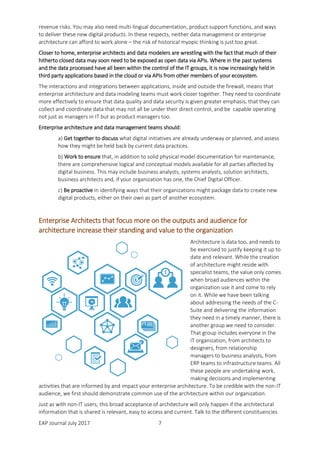 EAP Journal July 2017 7
revenue risks. You may also need multi-lingual documentation, product support functions, and ways
to deliver these new digital products. In these respects, neither data management or enterprise
architecture can afford to work alone – the risk of historical myopic thinking is just too great.
Closer to home, enterprise architects and data modelers are wrestling with the fact that much of their
hitherto closed data may soon need to be exposed as open data via APIs. Where in the past systems
and the data processed have all been within the control of the IT groups, it is now increasingly held in
third party applications based in the cloud or via APIs from other members of your ecosystem.
The interactions and integrations between applications, inside and outside the firewall, means that
enterprise architecture and data modeling teams must work closer together. They need to coordinate
more effectively to ensure that data quality and data security is given greater emphasis, that they can
collect and coordinate data that may not all be under their direct control, and be capable operating
not just as managers in IT but as product managers too.
Enterprise architecture and data management teams should:
a) Get together to discuss what digital initiatives are already underway or planned, and assess
how they might be held back by current data practices.
b) Work to ensure that, in addition to solid physical model documentation for maintenance,
there are comprehensive logical and conceptual models available for all parties affected by
digital business. This may include business analysts, systems analysts, solution architects,
business architects and, if your organization has one, the Chief Digital Officer.
c) Be proactive in identifying ways that their organizations might package data to create new
digital products, either on their own as part of another ecosystem.
Enterprise Architects that focus more on the outputs and audience for
architecture increase their standing and value to the organization
Architecture is data too, and needs to
be exercised to justify keeping it up to
date and relevant. While the creation
of architecture might reside with
specialist teams, the value only comes
when broad audiences within the
organization use it and come to rely
on it. While we have been talking
about addressing the needs of the C-
Suite and delivering the information
they need in a timely manner, there is
another group we need to consider.
That group includes everyone in the
IT organization, from architects to
designers, from relationship
managers to business analysts, from
ERP teams to infrastructure teams. All
these people are undertaking work,
making decisions and implementing
activities that are informed by and impact your enterprise architecture. To be credible with the non-IT
audience, we first should demonstrate common use of the architecture within our organization.
Just as with non-IT users, this broad acceptance of architecture will only happen if the architectural
information that is shared is relevant, easy to access and current. Talk to the different constituencies
 