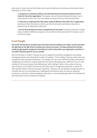 EAP Journal July 20178
who could or should use the information, and ensure the delivery of architecture information that is
tailored to suit their needs.
a) Socialise your architecture efforts, such that they become the business decision tool of
choice for the entire organization. This applies not just to disseminating information, but in
collecting information too. The more people are heard, then the more they will listen.
b) Take time to understand the information needs of different roles within the IT organization,
and present that information to them such that the enterprise architecture becomes a
powerful tool to effectively do their job.
c) Do not force architectural views on people who do not need it. Instead, accept that multiple
views on data for different purposes is not only OK, but to be welcomed if it increases use of
architectural data.
A Last Thought
This article has focused on practical steps and actions that will enable you to collect, connect and share
the right data at the right time to increase your chances of success. The steps outlined here will also
enable you gain greater acceptance of architecture and its value within your organization, but there is
one other important point for you to consider.
Much of the work in modern IT groups focuses on application portfolio management, de-duping
overlapping systems and reducing the number of suppliers. To be credible, IT groups need to do more
to apply the same principals themselves. For example, you can’t use 5 different vendors and tools for
modeling and architecture using the argument that every individual group is different! You can’t talk
credibly to the business about consolidating data, while holding IT data in more systems than you
need. And you can’t justify to the business why they need to change their processes, or switch off
their favorite systems, and try new ways of working – while you are not willing to change yourself. So
consider how you can consolidate your modeling and architecture tools, the way you approach
architecture, and how to achieve pragmatic, data driven, outcome based approaches that elevate the
perceived value of your architecture initiatives.
 