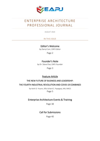 ENTERPRISE ARCHITECTURE
PROFESSIONAL JOURNAL
AUGUST 2020
IN THIS ISSUE
Editor’s Welcome
by Darryl Carr, EAPJ Editor
Page 2
Founder’s Note
by Dr. Steve Else, EAPJ Founder
Page 3
Feature Article
THE NEW FUTURE OF BUSINESS AND LEADERSHIP:
THE FOURTH INDUSTRIAL REVOLUTION AND COVID-19 COMBINED
by Keith D. Youens, MSc & Bard C. Papegaaij, MA, MACS
Page 5
Enterprise Architecture Events & Training
Page 38
Call for Submissions
Page 40
 