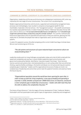 11 EAP Journal August 2020
THE NEW NORMAL PARADIGM
COMMAND & CONTROL LEADERSHIP VS COLLABORATIVE CONSCIOUS LEADERSHIP
Organisations, leadership and the way we do business are undergoing an evolutionary shift, some say,
inspired by the next stage of human consciousness. The current crisis is accelerating this.
Modern organisational hierarchies and structures, supported and maintained by management tools,
processes and methodologies, have resulted in companies amassing great wealth for their
shareholders. Especially in the last century – the “management century” – this wealth concentration
has reached unprecedented levels in modern history (see Piketty7
). McKinsey8
describes the last 100
years (1911 to 2011) as an “era of unprecedented effectiveness and efficiency” and “a breakthrough
insight that optimised labour productivity using the scientific method”. This scientific method builds
hierarchical organisations that are operated and optimised as if they are machines, glossing over the
reality that its ultimately the people that make an organisation work, not the structures or the
systems.
In spite of its apparent success, the pillars propping up the current model have begun to break down.
We are now transitioning out of this era.
“The old systems and structures of a post-industrial hyper-consumerist culture are
slowly breaking down.”9
Leadership studies point to rising challenges among leaders today and a lack of skills to deal with the
speed and complexities we now face. A recent Global Leadership report across business and
government produced by Deloitte, identified an ‘executive myopia’ that shows: “short-termism;
reactive aversion and systemic fear; internationalized focus on cost-cutting rather than out-of-the-box
thinking; cognitive frailties and fatigue. All of which contributes to a rich-picture forming of a systemic
complexity gap in leadership.” Leaders and the organisational structures of today are stuck in an
outdated way of leadership and control that cannot meet the speed of transition and severity of what
the future requires.
“Organisational specialists around the world have been warning for years that, in
order to keep up with the rising complexity, a new way of leading and operating is
essential. In 2018, Deloitte surveyed over 14000 CEOs across 23 industries, and found
a clear complexity gap in leadership consciousness – leaders who didn’t feel they had
the skills to address the complexities they face.”10
The theory of Spiral Dynamics11
links the stages of Human development (Tribal, Traditional, Modern,
Postmodern and Post-postmodern) with specific types of organisations, leadership and management
7 Piketty, T. (2017). Capital in the Twenty-First Century. Harvard University Press.
8 The five trademarks of agile organizations - McKinsey
9
Regenerative Leadership – The DNA of life-affirming 21st century organisations – Giles Hutchins & Laura Storm
10
Regenerative Leadership – The DNA of life-affirming 21st century organisations – Giles Hutchins & Laura Storm
11 Beck, P. D. E., & Cowan, C. C. (2014). Spiral Dynamics. John Wiley & Sons.
 