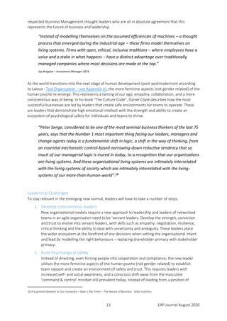 13 EAP Journal August 2020
respected Business Management thought-leaders who are all in absolute agreement that this
represents the future of business and leadership.
“Instead of modelling themselves on the assumed efficiencies of machines – a thought
process that emerged during the industrial age – these firms model themselves on
living systems. Firms with open, ethical, inclusive traditions – where employees have a
voice and a stake in what happens – have a distinct advantage over traditionally
managed companies where most decisions are made at the top.”
Jay Bragdon – Investment Manager 2016
As the world transitions into the next stage of human development (post-postmodernism according
to Laloux - Teal Organisation – see Appendix A), the more feminine aspects (not gender related) of the
human psyche re-emerge. This represents a taming of our ego, empathy, collaboration, and a more
conscientious way of being. In his book “The Culture Code”, Daniel Coyle describes how the most
successful businesses are led by leaders that create safe environments for teams to operate. These
are leaders that demonstrate high emotional intellect with the strength and ability to create an
ecosystem of psychological safety for individuals and teams to thrive.
“Peter Senge, considered to be one of the most seminal business thinkers of the last 75
years, says that the Number 1 most important thing facing our leaders, managers and
change agents today is a fundamental shift in logic, a shift in the way of thinking, from
an essential mechanistic control-based narrowing-down reductive tendency that so
much of our managerial logic is inured in today, to a recognition that our organisations
are living systems. And these organisational living systems are intimately interrelated
with the living-systems of society which are intimately interrelated with the living-
systems of our more-than-human-world”.16
Leadership Challenges
To stay relevant in the emerging new normal, leaders will have to take a number of steps:
1. Develop conscientious leaders
New organisational models require a new approach to leadership and leaders of networked
teams in an agile organisation need to be ‘servant leaders. Develop the strength, conviction
and trust to evolve into servant leaders, with skills such as empathy, negotiation, resilience,
critical thinking and the ability to deal with uncertainty and ambiguity. These leaders place
the wider ecosystem at the forefront of any decisions when setting the organisational intent
and lead by modelling the right behaviours – replacing shareholder primacy with stakeholder
primacy.
2. Build Psychological Safety
Instead of directing, even forcing people into cooperation and compliance, the new leader
utilises the more feminine aspects of the human psyche (not gender related) to establish
team rapport and create an environment of safety and trust. This requires leaders with
increased self- and social awareness, and a conscious shift away from the masculine
‘command & control’ mindset still prevalent today. Instead of leading from a position of
16 A Supreme Moment in Our Humanity – Now is the Time! – The Nature of Business - Giles Hutchins
 