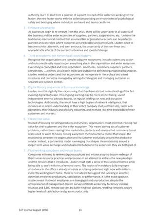 EAP Journal August 2020 14
authority, learn to lead from a position of support. Instead of the collective working for the
leader, the new leader works with the collective providing an environment of psychological
safety and belonging where individuals are heard and teams can thrive.
3. Embrace uncertainty
As businesses begin to re-emerge from this crisis, there will be uncertainty in all aspects of
the business and the wider ecosystem of suppliers, partners, supply chains, etc. Unlearn the
traditional, mechanical mindset that assumes that organisational actions can be perfectly
planned and controlled where outcomes are predictable and controllable. Leaders need to
become comfortable with, and even embrace, the uncertainty of the non-linear and
unpredictable effects of the current turbulence and speed of change.
4. Think ecosystems, not hierarchical closed systems
Recognise that organisations are complex adaptive ecosystems. In such systems any action
and outcome directly impacts upon everything else in the organisation and wider ecosystem.
Everything is connected and inter-dependent - employees, customers, suppliers, partners,
competitors, … at times, all act both inside and outside the defined organisational boundaries.
Leaders need to understand that ecosystems do not operate in hierarchical and siloed
structures and cannot be managed by setting discrete goals and managing outcomes as
separate and isolated entities.
5. Digital literacy and whole of business knowledge
Leaders must be digitally literate, ensuring that they have a broad understanding of the fast-
evolving digital landscape. This ongoing learning may be micro-credentialing, use of
independent external advisory boards, or regular briefings on new and disruptive
technologies. Additionally, they must have a high degree of network intelligence, that
includes an in-depth understanding of their entire company (not just their silo), talent and
operations, their industry and ancillary industries, and intimate real-time knowledge of their
customers and markets.
6. Create real value
Instead of focusing on selling products and services, organisations must prioritise creating real
value for their customers and the wider ecosystem. This means solving actual customer
problems, rather than creating false markets for products and services that customers do not
really need or want. It means moving away from the transactional model that shapes the
relationship between the organisation and its customer exclusively around the product or
service. Instead, a partnership model is emerging that shapes the relationship around a
longer-term value exchange and mutual contributions to the ecosystem they are both part of.
7. Fluid working conditions and virtual teams
Companies will need to review corporate policies and initiate a top-to-bottom redesign of
their human resource practices and processes in an attempt to address the new paradigm
and the tensions that it introduces. Leaders must instil a sense of trust and confidence while
being able to work with virtual remote teams. The notion of mandatory daily employee
attendance in the office is already obsolete as is being evidenced right now with millions
currently working from home. There is no evidence to suggest that working in an office
optimises employee productivity, satisfaction, or performance. It is the exact opposite,
studies reveal that most employees are disengaged and unproductive, despite the
omnipresence of management. Recent surveys of 8,000 workers by McKinsey’s Global
Institute and 3,500 remote workers by Buffer find that workers, working remotely, report
higher levels of satisfaction and greater productivity.
 