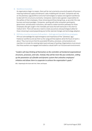 15 EAP Journal August 2020
8. Workforce transition
As organisations begin to reopen, there will be real uncertainty around all aspects of business
meaning traditional supply and demand / sales modelling will not work. Companies will rely
on the planetary / gig workforce and smart technologies to replace and augment workforces
to deal with this structural uncertainty. Companies need to take a greater responsibility for
the welfare of their employees, those remaining and those being let go, as we enter this new
business and social paradigm. Companies, working with other ecosystem participants,
government, and education institutions, will need to create transition pathways for those
employees who get caught in the inevitable job losses that will eventuate in the short to
medium term. There will also be a need to create assurances and psychological safety for
those remaining to avoid jeopardising any further planned changes and technology adoption.
9. HR Policy must be inclusive of all workers – both gig and (semi)fulltime employees
HR must acknowledge the rapid emergence and importance of the “planetary” gig /
freelancer workforce and see them as the vanguard that explores what the future of work is
about. They must ensure that the associated HR policy, processes, and procedures are
rewritten to include this evolving talent pool and ways of working. Organisations must ensure
that these workers are engaged and treated as valued staff in an inclusive work environment.
“Leaders will stop thinking of themselves as the controllers of hardwired organizational
structures, processes, and rules. Instead, they will be more like jazz conductors, setting
up the parameters of a flexible and dynamic system that unleashes employees’
initiative and allows them to cooperate to achieve the organization’s goals.”
BCG - Organizing for the Future with Tech, Talent, and Purpose
 