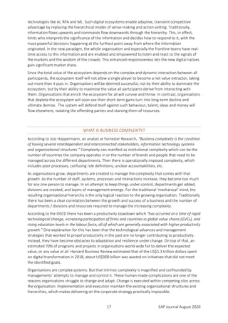 17 EAP Journal August 2020
technologies like AI, RPA and ML. Such digital ecosystems enable adaptive, transient competitive
advantage by replacing the hierarchical modes of sense-making and action-setting. Traditionally,
information flows upwards and commands flow downwards through the hierarchy. This, in effect,
limits who interprets the significance of the information and decides how to respond to it, with the
most powerful decisions happening at the furthest point away from where the information
originated. In the new paradigm, the whole organisation and especially the frontline teams have real-
time access to this information and are enabled and empowered to listen and react to the signals of
the markets and the wisdom of the crowds. This enhanced responsiveness lets the new digital natives
gain significant market share.
Since the total value of the ecosystem depends on the complex and dynamic interaction between all
participants, the ecosystem itself will not allow a single player to become a net value extractor, taking
out more than it puts in. Organisations will be deemed successful, not by their ability to dominate the
ecosystem, but by their ability to maximise the value all participants derive from interacting with
them. Organisations that enrich the ecosystem for all will survive and thrive. In contrast, organisations
that deplete the ecosystem will soon see their short-term gains turn into long-term decline and
ultimate demise. The system will defend itself against such behaviour, talent, ideas and money will
flow elsewhere, isolating the offending parties and starving them of resources.
WHAT IS BUSINESS COMPLEXITY?
According to Jost Hoppermann, an analyst at Forrester Research, “Business complexity is the condition
of having several interdependent and interconnected stakeholders, information technology systems
and organizational structures.” Complexity can manifest as institutional complexity which can be the
number of countries the company operates in or the number of brands and people that need to be
managed across the different departments. Then there is operationally imposed complexity, which
includes poor processes, confusing role definitions, unclear accountabilities, etc.
As organisations grow, departments are created to manage the complexity that comes with that
growth. As the number of staff, systems, processes and interactions increase, they become too much
for any one person to manage. In an attempt to keep things under control, departments get added,
divisions are created, and layers of management emerge. For the traditional ‘mechanical’ mind, the
resulting organisational hierarchy is the only logical reaction to the growing organisation. Traditionally
there has been a clear correlation between the growth and success of a business and the number of
departments / divisions and resources required to manage the increasing complexity.
According to the OECD there has been a productivity slowdown which "has occurred at a time of rapid
technological change, increasing participation of firms and countries in global value chains (GVCs), and
rising education levels in the labour force, all of which are generally associated with higher productivity
growth.” One explanation for this has been that the technological advances and management
strategies that worked to propel productivity in the past are no longer contributing to productivity.
Instead, they have become obstacles to adaptation and resilience under change. On top of that, an
estimated 70% of programs and projects in organisations world-wide fail to deliver the expected
value, or any value at all. Harvard Business Review estimated that of the US$1.3 trillion dollars spent
on digital transformation in 2018, about US$900 billion was wasted on initiatives that did not meet
the identified goals.
Organisations are complex systems. But that intrinsic complexity is magnified and confounded by
managements’ attempts to manage and control it. These human-made complications are one of the
reasons organisations struggle to change and adapt. Change is executed within competing silos across
the organisation. Implementation and execution maintain the existing organisational structures and
hierarchies, which makes delivering on the corporate strategy practically impossible.
 