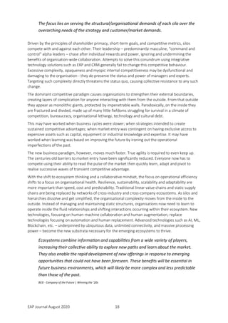 EAP Journal August 2020 18
The focus lies on serving the structural/organisational demands of each silo over the
overarching needs of the strategy and customer/market demands.
Driven by the principles of shareholder primacy, short-term goals, and competitive metrics, silos
compete with and against each other. Their leadership – predominantly masculine, “command and
control” alpha leaders – chase after individual rewards and power, ignoring and undermining the
benefits of organisation-wide collaboration. Attempts to solve this conundrum using integrative
technology solutions such as ERP and CRM generally fail to change this competitive behaviour.
Excessive complexity, opaqueness and myopic internal competitiveness may be dysfunctional and
damaging to the organisation - they do preserve the status and power of managers and experts.
Targeting such complexity directly threatens the status quo, causing collective resistance to any such
change.
The dominant competitive paradigm causes organisations to strengthen their external boundaries,
creating layers of complication for anyone interacting with them from the outside. From that outside
they appear as monolithic giants, protected by impenetrable walls. Paradoxically, on the inside they
are fractured and divided, made up of many little fiefdoms struggling for survival in a climate of
competition, bureaucracy, organisational lethargy, technology and cultural debt.
This may have worked when business cycles were slower; when strategies intended to create
sustained competitive advantages; when market entry was contingent on having exclusive access to
expensive assets such as capital, equipment or industrial knowledge and expertise. It may have
worked when learning was based on improving the future by ironing out the operational
imperfections of the past.
The new business paradigm, however, moves much faster. True agility is required to even keep up.
The centuries old barriers to market entry have been significantly reduced. Everyone now has to
compete using their ability to read the pulse of the market then quickly learn, adapt and pivot to
realise successive waves of transient competitive advantage.
With the shift to ecosystem thinking and a collaborative mindset, the focus on operational efficiency
shifts to a focus on organisational health. Resilience, sustainability, scalability and adaptability are
more important than speed, cost and predictability. Traditional linear value chains and static supply
chains are being replaced by networks of cross-industry and cross-company ecosystems. As silos and
hierarchies dissolve and get simplified, the organisational complexity moves from the inside to the
outside. Instead of managing and maintaining static structures, organisations now need to learn to
operate inside the fluid relationships and shifting interactions occurring within their ecosystem. New
technologies, focusing on human-machine collaboration and human augmentation, replace
technologies focusing on automation and human replacement. Advanced technologies such as AI, ML,
Blockchain, etc. – underpinned by ubiquitous data, unlimited connectivity, and massive processing
power – become the new substrata necessary for the emerging ecosystems to thrive.
Ecosystems combine information and capabilities from a wide variety of players,
increasing their collective ability to explore new paths and learn about the market.
They also enable the rapid development of new offerings in response to emerging
opportunities that could not have been foreseen. These benefits will be essential in
future business environments, which will likely be more complex and less predictable
than those of the past.
BCG - Company of the Future | Winning the ’20s
 