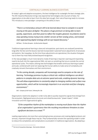 19 EAP Journal August 2020
CONTINUALLY LEARNING BUSINESS ECOSYSTEMS
In today’s agile and adaptive ecosystems, the best intelligence far outweighs the best strategic plan.
The 4th Industrial Revolution brings new exponential technologies and a tsunami of data. For
organisations to be able to learn from this data fast enough, their rate of learning needs to increase.
This introduces a new paradigm: competing on the ability to learn.
“There is a tremendous amount still to be learned about how to compete in a world
moving at the pace of digital. This places a huge premium on being able to learn
quickly, experiment, and then pivot to reflect the insights gleaned. Incumbents need to
stop spending money trying to be a better version of their analog selves, and instead
start approaching digital strategy with an eye toward discovery.”
MITSloan – The New Disrupters - By Rita Gunther Mcgrath
Traditional organisational learning is slow and retrospective: past events are analysed (sometimes
long) after the fact and the lessons learned incorporated in planned future adjustments of processes
and systems. But nowadays, by the time those adjustments are operational, the situation that gave
rise to them has most likely evolved beyond recognition.
In the new paradigm a much more dynamic mode of learning is required. Learning and responding
need to be built into the organisational DNA, not seen as something that occurs outside the normal
operational cycles. This means utilising new technologies that enable continuous learning at speed
and scale, combined with (and not replacing) the human ability to make sense of complexity and
creatively reinvent themselves and their environment.
“In the coming decade, companies will increasingly need to compete on the rate of
learning. Technology promises to play a critical role: artificial intelligence can detect
patterns in complex data sets at extreme speed and scale, enabling dynamic learning.
This will allow organizations to constantly adapt to changing realities and surface new
opportunities, which will be increasingly important in an uncertain and fast-changing
environment.”
BCG - Company of the Future | Winning the ’20s
Organisations need to be adaptive in order to be able to quickly respond to signals that emerge from
the ecosystem. Rigid governance structures and siloed bureaucratic “power towers” inhibit
innovation and limit organisational agility.
“If the competitive rhythm of the marketplace is moving much faster than the rhythm
of an organisation’s governance then the resulting encumbrance threatens to slow
significant decisions to a crawl.”17
Leading organisations do more than automating business processes and creating digital products and
services, important though these may be. They fundamentally reinvent the operating model in order
to reduce the complexities and complications so prevalent in traditional organisations. By adopting a
17
The End of Competitive Advantage – Rita Gunther McGrath
 