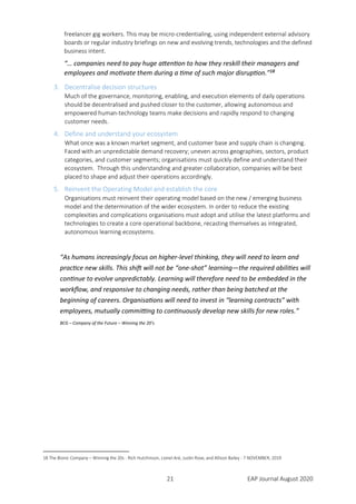 21 EAP Journal August 2020
freelancer gig workers. This may be micro-credentialing, using independent external advisory
boards or regular industry briefings on new and evolving trends, technologies and the defined
business intent.
“… companies need to pay huge attention to how they reskill their managers and
employees and motivate them during a time of such major disruption.”18
3. Decentralise decision structures
Much of the governance, monitoring, enabling, and execution elements of daily operations
should be decentralised and pushed closer to the customer, allowing autonomous and
empowered human-technology teams make decisions and rapidly respond to changing
customer needs.
4. Define and understand your ecosystem
What once was a known market segment, and customer base and supply chain is changing.
Faced with an unpredictable demand recovery; uneven across geographies, sectors, product
categories, and customer segments; organisations must quickly define and understand their
ecosystem. Through this understanding and greater collaboration, companies will be best
placed to shape and adjust their operations accordingly.
5. Reinvent the Operating Model and establish the core
Organisations must reinvent their operating model based on the new / emerging business
model and the determination of the wider ecosystem. In order to reduce the existing
complexities and complications organisations must adopt and utilise the latest platforms and
technologies to create a core operational backbone, recasting themselves as integrated,
autonomous learning ecosystems.
“As humans increasingly focus on higher-level thinking, they will need to learn and
practice new skills. This shift will not be “one-shot” learning—the required abilities will
continue to evolve unpredictably. Learning will therefore need to be embedded in the
workflow, and responsive to changing needs, rather than being batched at the
beginning of careers. Organisations will need to invest in “learning contracts” with
employees, mutually committing to continuously develop new skills for new roles.”
BCG – Company of the Future – Winning the 20’s
18 The Bionic Company – Winning the 20s - Rich Hutchinson, Lionel Aré, Justin Rose, and Allison Bailey - 7 NOVEMBER, 2019
 