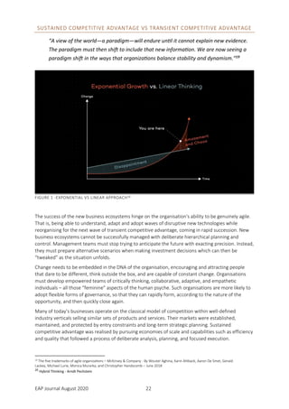 EAP Journal August 2020 22
SUSTAINED COMPETITIVE ADVANTAGE VS TRANSIENT COMPETITIVE ADVANTAGE
“A view of the world—a paradigm—will endure until it cannot explain new evidence.
The paradigm must then shift to include that new information. We are now seeing a
paradigm shift in the ways that organizations balance stability and dynamism.”19
FIGURE 1 -EXPONENTIAL VS LINEAR APPROACH20
The success of the new business ecosystems hinge on the organisation's ability to be genuinely agile.
That is, being able to understand, adapt and adopt waves of disruptive new technologies while
reorganising for the next wave of transient competitive advantage, coming in rapid succession. New
business ecosystems cannot be successfully managed with deliberate hierarchical planning and
control. Management teams must stop trying to anticipate the future with exacting precision. Instead,
they must prepare alternative scenarios when making investment decisions which can then be
“tweaked” as the situation unfolds.
Change needs to be embedded in the DNA of the organisation, encouraging and attracting people
that dare to be different, think outside the box, and are capable of constant change. Organisations
must develop empowered teams of critically thinking, collaborative, adaptive, and empathetic
individuals – all those “feminine” aspects of the human psyche. Such organisations are more likely to
adopt flexible forms of governance, so that they can rapidly form, according to the nature of the
opportunity, and then quickly close again.
Many of today’s businesses operate on the classical model of competition within well-defined
industry verticals selling similar sets of products and services. Their markets were established,
maintained, and protected by entry constraints and long-term strategic planning. Sustained
competitive advantage was realised by pursuing economies of scale and capabilities such as efficiency
and quality that followed a process of deliberate analysis, planning, and focused execution.
19 The five trademarks of agile organizations – McKinsey & Company - By Wouter Aghina, Karin Ahlback, Aaron De Smet, Gerald
Lackey, Michael Lurie, Monica Murarka, and Christopher Handscomb – June 2018
20
Hybrid Thinking - Arndt Pechstein
 