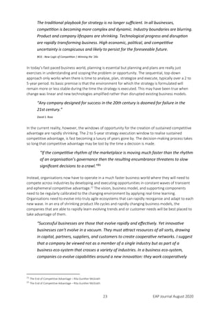 23 EAP Journal August 2020
The traditional playbook for strategy is no longer sufficient. In all businesses,
competition is becoming more complex and dynamic. Industry boundaries are blurring.
Product and company lifespans are shrinking. Technological progress and disruption
are rapidly transforming business. High economic, political, and competitive
uncertainty is conspicuous and likely to persist for the foreseeable future.
BCG - New Logic of Competition | Winning the ’20s
In today’s fast paced business world, planning is essential but planning and plans are really just
exercises in understanding and scoping the problem or opportunity. The sequential, top-down
approach only works when there is time to analyse, plan, strategize and execute, typically over a 2 to
5-year period. Its basic premise is that the environment for which the strategy is formulated will
remain more or less stable during the time the strategy is executed. This may have been true when
change was linear and new technologies amplified rather than disrupted existing business models.
“Any company designed for success in the 20th century is doomed for failure in the
21st century.”
David S. Rose
In the current reality, however, the windows of opportunity for the creation of sustained competitive
advantage are rapidly shrinking. The 2 to 5-year strategy execution window to realise sustained
competitive advantage, is fast becoming a luxury of years gone by. The decision-making process takes
so long that competitive advantage may be lost by the time a decision is made.
“If the competitive rhythm of the marketplace is moving much faster than the rhythm
of an organisation’s governance then the resulting encumbrance threatens to slow
significant decisions to a crawl.”21
Instead, organisations now have to operate in a much faster business world where they will need to
compete across industries by developing and executing opportunities in constant waves of transient
and ephemeral competitive advantage.22
The vision, business model, and supporting components
need to be regularly calibrated to the changing environment by applying real-time learning.
Organisations need to evolve into truly agile ecosystems that can rapidly reorganise and adapt to each
new wave. In an era of shrinking product life cycles and rapidly changing business models, the
companies that are able to rapidly learn evolving trends and or customer needs will be best placed to
take advantage of them.
“Successful businesses are those that evolve rapidly and effectively. Yet innovative
businesses can’t evolve in a vacuum. They must attract resources of all sorts, drawing
in capital, partners, suppliers, and customers to create cooperative networks. I suggest
that a company be viewed not as a member of a single industry but as part of a
business eco-system that crosses a variety of industries. In a business eco-system,
companies co-evolve capabilities around a new innovation: they work cooperatively
21
The End of Competitive Advantage – Rita Gunther McGrath
22
The End of Competitive Advantage – Rita Gunther McGrath
 
