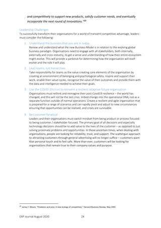 EAP Journal August 2020 24
and competitively to support new products, satisfy customer needs, and eventually
incorporate the next round of innovations.”23
Leadership Challenges
To successfully transform their organisations for a world of transient competitive advantage, leaders
must consider the following:
1. Understand the business that you are in today
Review and understand what the new Business Model is in relation to the evolving global
business paradigm. Organisations need to engage with all stakeholders, both internally,
externally and cross-industry, to get a sense and understanding of how their entire ecosystem
might evolve. This will provide a yardstick for determining how the organisation will itself
evolve and the role it will play.
2. Lead teams, not hierarchies
Take responsibility for teams as the value-creating core elements of the organisation by
creating an environment of belonging and psychological safety. Inspire and support their
work, enable their value-cycles, recognise the value of their outcomes and provide them with
the data and intelligence needed to achieve their goals.
3. Use the COVID-19 crisis to reinvent a resilient adaptive future organisation
Organisations must rethink and reimagine their post-Covid19 resilience – the world has
changed, and this will not be the last crisis. Imbed change into the operational DNA, not as a
separate function outside of normal operations. Create a resilient and agile organisation that
is prepared for a range of scenarios and can rapidly pivot and adjust to new circumstances
ensuring that opportunities can be realised, and crises are survivable.
4. Be customer fanatical
Leaders and their organisations must switch mindset from being product or process focused
to being customer / stakeholder focused. The primary goal of all decisions and especially
technology decisions should be to add value to the lives of the customer – as opposed to just
solving proximate problems and opportunities. In these uncertain times, when dealing with
organisations, people are looking for reliability, trust, and support. The scattergun approach
to attracting customers through general advertising will no longer suffice – customers want
that personal touch and to feel safe. More than ever, customers will be looking for
organisations that remain true to their company values and purpose.
23
James F. Moore, “Predators and prey: A new ecology of competition,” Harvard Business Review, May 1993
 