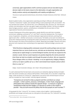 EAP Journal August 2020 26
conversely, agile organizations instill a common purpose and use new data to give
decision rights to the teams closest to the information. An agile organization can
ideally combine velocity and adaptability with stability and efficiency.”
The journey to an agile organisation By Daniel Brosseau, Sherina Ebrahim, Christopher Handscomb, and Shail Thaker – McKinsey &
Company
Based on global studies, many organisations operating according to 100 years old industrial age
“machine / mechanistic” models, were already shifting or were preparing to shift, pre-Covid19 – this
has now been fast-tracked. The internal silos, such as Marketing, Sales, Accounts, etc. have become
entities unto themselves, with their own goals, targets and change initiatives. Yet they are weighed
down by legacy practices, systems, and behaviours, embedded into the very fabric of their
organisational hierarchy and (mono)culture.
Instead of feeling part of the whole organisation, people identify more with their immediate
environment, adopting a sentiment of “us”, and “them” across the individual silos. This creates a
sense of separation, competition, and distrust between organisational elements, pitching them
against each other – whether consciously or unconsciously. The leaders across each silo attempt to
prove their individual worth by increasing their power and influence of the small part they lead, rather
than focusing on the intent of the enterprise as a whole. Obtaining more budget, influence and status
becomes more important than contributing to the organisation’s defined strategic outcomes and
goals.
"Of all the forces shaping politics and power around the world, perhaps none are more
important than our sense of who we are, and who we are becoming. Having collective
anxiety due to rapid change is a normal biological reaction, but how we respond to this
anxiety is social. And our social responses are greatly shaped by the stories presented
from those we look to as leaders and through the power of culture. We can respond to
these changes either as a threat—breaking—or as an opportunity, bridging. Bridging
call on us to reject a politics of 'us vs. them' and instead move towards a future where
there is a new 'us'."
Bridging - Towards A Society Built on Belonging - John A. Powell – Othering & Belonging Institute
It is well understood that the best teams and outcomes are realised by aligning individual strengths
with roles which translates into a diverse staff portfolio. Unfortunately, this is not what is happening
today. Under the banner of “Culture Fit”, organisations use various tools and techniques to ensure
staff are moulded into “well-rounded” culturally aligned individuals.
“Companies are not built to help us pinpoint and then contribute our unique
strengths - in their systems, processes, technologies, in their rituals, language and
philosophies they evidence exactly the opposite design – to measure us against a
standardised model and then badger us to become as similar to this model as
possible – they are built around the fallacy that the best people are well-rounded.”25
Hiring people for their “culture fit”, for instance, creates cultural rigidity, in which groupthink
proliferates and change is primarily seen as a disruption to the status quo. This “cultural fit” translates
25
Nine Lies About Work – Marcus Buckingham & Ashley Goodal
 