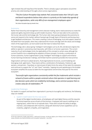 EAP Journal August 2020 28
right mindset they will reap few of the benefits. There is already a gap in perception around the
priority and understanding of the agile culture across organisations.
“The first Culture Perception Gap statistic PwC uncovered states that 71% of C-suite
and board respondents believe that culture is a priority on the leadership agenda of
their organizations, while only 48% of non-management employees agree.”
The Culture Perception Gaps by Annette Franz
Autonomy
Rather than hierarchy and management-centric decision making, teams need autonomy to create the
speed and agility required to keep up with modern business. There are two sides to this autonomy:
the human side and the technology side. The human side means giving employees the autonomy to
sense and respond to the market, without having to go through layers of hierarchy and bureaucracy
to get feedback and decisions. This means creating a culture of belonging, trust and support, based on
the belief that most people, when they understand the mission and align with the values and strategic
intent of the organisation, can be trusted to do their best to realise that intent.
The technology side is about giving ‘intelligent’ technologies such as AI, ML and decision engines the
ability to operate in autonomous learning cycles, with little or no human supervision. The current
maturity of such technologies limits the applicability of this concept to certain areas although the
current Covid19 crisis is expediting the adoption of these concepts. Currently, a combination of
human autonomy, human augmentation (using ‘intelligent’ technology to support and enhance
human learning and decision-making), and limited machine autonomy provides the most promise.
Organisations will have to adopt dynamic, fluid organisational structures, accommodating and
leveraging small, agile teams. These teams will be a combination of employees, freelancers, gig
workers, and partners. ‘Hoarding’ an internal pool of talent limits the value of that talent for everyone
and continues to support the “us” and “them” mentality. Tapping into and capitalising on the broader
ecosystem amplifies the access to talent for the organisation and enriches that pool for the entire
ecosystem.
“Successful agile organizations consistently exhibit the five trademarks which include a
network of teams within a people-centered culture that operates in rapid learning and
fast decision cycles which are enabled by technology, and a common purpose that co-
creates value for all stakeholders.”28
Leadership Challenges
For leaders to support and lead their organisation’s journey to true agility and resilience, the following
steps are needed:
1. Upskill / reskill talent for this new world
As part of the digital transformation, all employees will need digital literacy and the requisite
functional expertise across all parts of the business. Employees will require reskilling on an
ongoing basis, rather than on an episodic basis. These skills include the ability to design,
maintain, and collaborate with machines, along with distinctly human capabilities such as
creativity, judgment, empathy, and imagination.
28 The five trademarks of agile organizations – McKinsey & Company - By Wouter Aghina, Karin Ahlback, Aaron De Smet, Gerald
Lackey, Michael Lurie, Monica Murarka, and Christopher Handscomb – June 2018
 