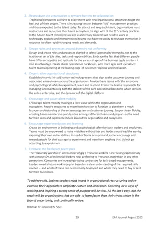 29 EAP Journal August 2020
2. Restructure the organisation to remove barriers to collaboration
Traditional companies will have to experiment with new organisational structures to get the
best out of their people. There is increasing tension between “old” management practices
and those expected by the talent today. To attract and keep such talent, organisations must
restructure and repurpose their talent ecosystem, to align with of the 21st
century practices.
In the future, talent (employees as well as externally sourced) will need to work in
technology-enabled and interconnected teams that have the ability to reshape themselves in
response to often rapidly changing needs and demands.
3. Design roles and processes around diversity not uniformity
Design and create roles and processes aligned to talent’s personality strengths, not to the
traditional set of job titles, tasks and responsibilities. Embrace the fact that different people
have different appetite and aptitude for the various stages of the business cycle and turn it
into an advantage. Create stable operational backbones, with more agile and specialised
talent teams operating at the leading edge of customer response and innovation.
4. Decentralise organisational structures
Establish dynamic (virtual) human-technology teams that align to the customer journey and
associated value-streams across the organisation. Provide these teams with the autonomy
and psychological safety to experiment, learn and respond. Create the teams responsible for
managing and maintaining both the stability of the core operational backbone which services
the entire enterprise, and the dynamics of the digital platform.
5. Encourage and value talent mobility
Encourage talent mobility making it a core value within the organisation and
ecosystem. Require executives to move from function to function to give them a much
broader understanding of the entire ecosystem and customer journey. Support team fluidity,
enabling team members to quickly move amongst different teams and projects as the need
for their skills and experience moves around the organisation and ecosystem.
6. Encourage experimentation and learning
Create an environment of belonging and psychological safety for both leaders and employees.
Teams must be empowered to make mistakes without fear and leaders must lead the way by
exposing their own vulnerabilities. Instead of blame or reprimand, rather encourage and
reward people for their courage to experiment and learn from anything that did not go
according to expectations.
7. Embrace the freelancer talent pool
The “planetary workforce” and number of gig / freelance workers is increasing exponentially
with almost 50% of millennial workers now preferring to freelance, more than in any other
generation. Companies are increasingly using contractors for task-based engagements.
Leaders need a future workforce plan based on a clear understanding of the required skills
needed – and which of these can be internally developed and which they need to buy or rent
for their businesses.
To achieve this, business leaders must invest in organizational restructuring and re-
examine their approach to corporate culture and innovation. Fostering new ways of
working and inspiring a strong sense of purpose will be vital. All this isn’t easy, but the
result will be organizations that are able to learn faster than their rivals, thrive in the
face of uncertainty, and continually evolve.
BCG Design the Company of the Future
 