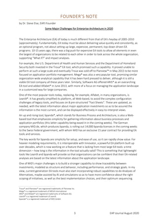 3 EAP Journal August 2020
FOUNDER’S NOTE
by Dr. Steve Else, EAPJ Founder
Some Major Challenges for Enterprise Architecture in 2020
The Enterprise Architecture (EA) of today is much different from that of EA’s heyday of 2005-2010
(approximately). Fundamentally, EA today must be about delivering value quickly and consistently, as
an optional program, not about setting up large, expensive, permanent, top-down driven EA
programs. 10-15 years ago, there was a big push for expensive EA tools to allow all elements in even
the largest of organizations to be related to each other in order to look across the whole organization,
supporting “What if?” and impact analyses.
For example, the U.S. Department of Health and Human Services and the Department of Homeland
Security both invested in the Troux® EA tool, which promised such a capability. It proved unable to
perform at such a large scale and eventually Troux was sold off to Planview™ in May 2015 to be more
focused on application portfolio management. Mega® was also a very popular tool, promising similar
organization-wide analytical capability that it has been hard pressed to deliver, although it is still a
viable EA tool company all these years later. Similarly, Software AG offered ARIS® as an overarching
EA tool and added Alfabet® in June 2013, with more of a focus on managing the application landscape
in a customized way for large companies.
One of the most popular tools today, replacing, for example, Alfabet, in many organizations, is
LeanIX®. It has greatly simplified its platform, all Web-based, to avoid the complex configuration
challenges of legacy tools, and focuses on 8 pre-structured “Fact Sheets”. These are updated, as
needed, with the latest information about major application investments so as to be assured the
information is the most current, and can be displayed effectively in easy-to-interpret views.
An up and rising tool, bpanda®, which stands for Business Process and Architecture, is also a Web-
based tool that emphasizes simplicity for gathering information about business processes and
application portfolios (this latter capability being eased in in the coming weeks). The German
company MID.de, which produces bpanda, is rolling out 14,000 bpanda licenses in the coming weeks
to the Swiss Federal government, with whom MID has an exclusive 15 year contract for providing EA
tools and services.
The key words for bpanda are simplicity for setup, and ease of use, so it can rapidly show value. For
heavier modeling requirements, it is interoperable with Innovator, a powerful EA platform built up
over decades, which is now working on a feature that is lacking from most large EA tools: a time
dimension – how long is the information in the tool actually valid? This is something that lightweight
tools like LeanIX and bpanda will provide so that organizations can be confident that their EA-related
analyses are based on the latest information about the application landscape.
One of MID’s major challenges is to build a stronger capability to show traceability between
investments, modeled as structure and behavior, including performance, and strategic goals. In my
view, current generation EA tools must also start incorporating robust capabilities to do Analyses of
Alternatives, maybe assisted by AI and simulations so as to have more confidence about the right
scoping of initiatives, as well as the best implementation choices, and their optimum sequencing.
Troux® and Planview™ are registered trademarks of Planview Inc.
Mega® is a registered trademark of MEGA International.
ARIS® and Alfabet® are registered trademarks of Software AG.
LeanIX® is a registered trademark of LeanIX.
bpanda® is a registered trademark of MID GmbH.
 
