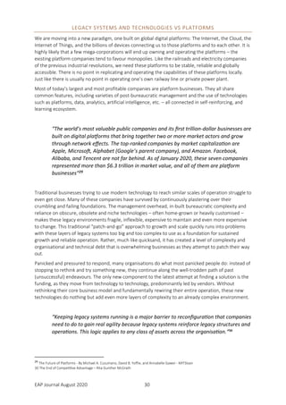 EAP Journal August 2020 30
LEGACY SYSTEMS AND TECHNOLOGIES VS PLATFORMS
We are moving into a new paradigm, one built on global digital platforms: The Internet, the Cloud, the
Internet of Things, and the billions of devices connecting us to those platforms and to each other. It is
highly likely that a few mega-corporations will end up owning and operating the platforms – the
existing platform companies tend to favour monopolies. Like the railroads and electricity companies
of the previous industrial revolutions, we need these platforms to be stable, reliable and globally
accessible. There is no point in replicating and operating the capabilities of these platforms locally.
Just like there is usually no point in operating one’s own railway line or private power plant.
Most of today’s largest and most profitable companies are platform businesses. They all share
common features, including varieties of post-bureaucratic management and the use of technologies
such as platforms, data, analytics, artificial intelligence, etc. – all connected in self-reinforcing, and
learning ecosystem.
“The world’s most valuable public companies and its first trillion-dollar businesses are
built on digital platforms that bring together two or more market actors and grow
through network effects. The top-ranked companies by market capitalization are
Apple, Microsoft, Alphabet (Google’s parent company), and Amazon. Facebook,
Alibaba, and Tencent are not far behind. As of January 2020, these seven companies
represented more than $6.3 trillion in market value, and all of them are platform
businesses”29
Traditional businesses trying to use modern technology to reach similar scales of operation struggle to
even get close. Many of these companies have survived by continuously plastering over their
crumbling and failing foundations. The management overhead, in-built bureaucratic complexity and
reliance on obscure, obsolete and niche technologies – often home-grown or heavily customised –
makes these legacy environments fragile, inflexible, expensive to maintain and even more expensive
to change. This traditional “patch-and-go” approach to growth and scale quickly runs into problems
with these layers of legacy systems too big and too complex to use as a foundation for sustained
growth and reliable operation. Rather, much like quicksand, it has created a level of complexity and
organisational and technical debt that is overwhelming businesses as they attempt to patch their way
out.
Panicked and pressured to respond, many organisations do what most panicked people do: instead of
stopping to rethink and try something new, they continue along the well-trodden path of past
(unsuccessful) endeavours. The only new component to the latest attempt at finding a solution is the
funding, as they move from technology to technology, predominantly led by vendors. Without
rethinking their core business model and fundamentally rewiring their entire operation, these new
technologies do nothing but add even more layers of complexity to an already complex environment.
“Keeping legacy systems running is a major barrier to reconfiguration that companies
need to do to gain real agility because legacy systems reinforce legacy structures and
operations. This logic applies to any class of assets across the organisation.”30
29
The Future of Platforms - By Michael A. Cusumano, David B. Yoffie, and Annabelle Gawer - MITSloan
30 The End of Competitive Advantage – Rita Gunther McGrath
 