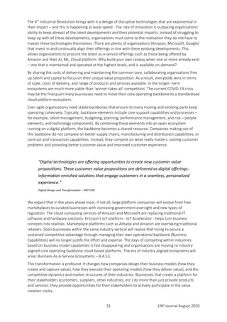 31 EAP Journal August 2020
The 4th
Industrial Revolution brings with it a deluge of disruptive technologies that are exponential in
their impact – and this is happening at warp speed. The rate of innovation is outpacing organisations’
ability to keep abreast of the latest developments and their potential impacts. Instead of struggling to
keep up with all these developments, organisations must come to the realisation they do not have to
master these technologies themselves. There are plenty of organisations (Amazon, Microsoft, Google)
that invest in and continually align their offerings in-line with these evolving developments. This
allows organisations to procure the latest as-a-service offerings such as those being offered by
Amazon and their AI, ML, Cloud platform. Why build your own railway when one or more already exist
– one that is maintained and operated at the highest levels, and is available on-demand?
By sharing the costs of delivering and maintaining the common core, collaborating organisations free
up talent and capital to focus on their unique value proposition. As a result, everybody wins in terms
of scale, costs of delivery, and range of products and services available. In the longer- term
ecosystems are much more viable than ‘winner-takes-all’ competition. The current COVID-19 crisis
may be the final push many businesses need to move their core operating backbone to a standardised
cloud platform ecosystem.
Even agile organisations need stable backbones that ensure its many moving and evolving parts keep
operating cohesively. Typically, backbone elements include core support capabilities and processes –
for example, talent management, budgeting, planning, performance management, and risk – people
elements, and technology components. By combining these elements into an open ecosystem
running on a digital platform, the backbone becomes a shared resource. Companies making use of
this backbone do not compete on better supply chains, manufacturing and distribution capabilities, or
contract and transaction capabilities. Instead, they compete on what really matters: solving customer
problems and providing better customer value and improved customer experience.
“Digital technologies are offering opportunities to create new customer value
propositions. These customer value propositions are delivered as digital offerings:
information enriched solutions that engage customers in a seamless, personalized
experience.”
Digital Design and Transformation – MIT CISR
We expect that in the years ahead most, if not all, large platform companies will evolve from free
marketplaces to curated businesses with increasing government oversight and new types of
regulation. The cloud computing services of Amazon and Microsoft are replacing traditional IT
software and hardware solutions. Ericsson's IoT platform - IoT Accelerator - helps turn business
concepts into realities. Marketplace platforms such as Alibaba and Amazon are overtaking traditional
retailers. Soon businesses within the same industry vertical will realise that trying to secure a
sustained competitive advantage through managing their own operational backbone (Business
Capabilities) will no longer justify the effort and expense. The days of competing within industries
based on business model capabilities is fast disappearing and organisations are moving to industry
aligned core operating backbone cloud-based platforms. The era of industry aligned ecosystems will
arise: Business-As-A-Service Ecosystems – B.A.S.E.
This transformation is profound. It changes how companies design their business models (how they
create and capture value), how they execute their operating models (how they deliver value), and the
competitive dynamics and market structures of their industries. Businesses that create a platform for
their stakeholders (customers, suppliers, other industries, etc.) do more than just provide products
and services: they provide opportunities for their stakeholders to actively participate in the value
creation cycles.
 