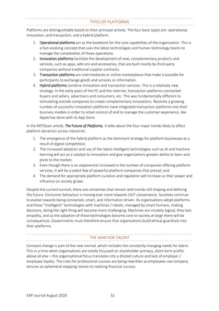 EAP Journal August 2020 32
TYPES OF PLATFORMS
Platforms are distinguishable based on their principal activity. The four basic types are: operational,
innovation, and transaction, and a hybrid platform.
1. Operational platforms act as the backbone for the core capabilities of the organisation. This is
a fast-evolving concept that uses the latest technologies and human-technology teams to
manage the complexities of these operations.
2. Innovation platforms facilitate the development of new, complementary products and
services, such as apps, add-ons and accessories, that are built mostly by third-party
companies without traditional supplier contracts.
3. Transaction platforms are intermediaries or online marketplaces that make it possible for
participants to exchange goods and services or information.
4. Hybrid platforms combine innovation and transaction services. This is a relatively new
strategy. In the early years of the PC and the internet, transaction platforms connected
buyers and sellers, advertisers and consumers, etc. This was fundamentally different to
stimulating outside companies to create complementary innovations. Recently a growing
number of successful innovation platforms have integrated transaction platforms into their
business models in order to retain control of and to manage the customer experience, like
Apple has done with its App Store.
In the MITSloan article, The Future of Platforms, it talks about the four major trends likely to affect
platform dynamics across industries:
1. The emergence of the hybrid platform as the dominant strategy for platform businesses as a
result of digital competition;
2. The increased adoption and use of the latest intelligent technologies such as AI and machine
learning will act as a catalyst to innovation and give organisations greater ability to learn and
pivot to the market;
3. Even though there is an exponential increased in the number of companies offering platform
services, it will be a select few of powerful platform companies that prevail; and
4. The demand for appropriate platform curation and regulation will increase as their power and
influence on society grows.
Despite the current turmoil, there are certainties that remain with trends still shaping and defining
the future. Consumer behaviour is moving ever more towards 24/7 convenience. Societies continue
to evolve towards being connected, smart, and information driven. As organisations adopt platforms
and these “intelligent” technologies with machines / robots, managed by smart humans, making
decisions, doing the right thing will become more challenging. Machines are innately logical, they lack
empathy, and as the adoption of these technologies become core to society at large there will be
consequences. Governments must therefore ensure that organisations build ethical guardrails into
their platforms.
THE WAR FOR TALENT
Constant change is part of the new normal, which includes the constantly changing needs for talent.
This in a time when organisations are totally focussed on shareholder primacy, short-term profits
above all else – this organisational focus translates into a diluted culture and lack of employer /
employee loyalty. The rules for professional success are being rewritten as employees use company
tenures as ephemeral stepping-stones to realising financial success.
 