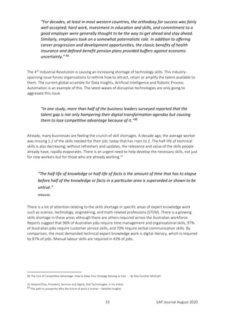 33 EAP Journal August 2020
“For decades, at least in most western countries, the orthodoxy for success was fairly
well accepted; hard work, investment in education and skills, and commitment to a
good employer were generally thought to be the way to get ahead and stay ahead.
Similarly, employers took on a somewhat paternalistic role. In addition to offering
career progression and development opportunities, the classic benefits of health
insurance and defined-benefit pension plans provided buffers against economic
uncertainty.” 31
The 4th
Industrial Revolution is causing an increasing shortage of technology skills. This industry-
spanning issue forces organisations to rethink how to attract, retain or amplify the talent available to
them. The current global scramble for Data Insights, Artificial Intelligence and Robotic Process
Automation is an example of this. The latest waves of disruptive technologies are only going to
aggravate this issue.
“In one study, more than half of the business leaders surveyed reported that the
talent gap is not only hampering their digital transformation agendas but causing
them to lose competitive advantage because of it.”32
Already, many businesses are feeling the crunch of skill shortages. A decade ago, the average worker
was missing 1.2 of the skills needed for their job; today that has risen to 2. The half-life of technical
skills is also decreasing; without refreshers and updates, the relevance and value of the skills people
already have, rapidly evaporates. There is an urgent need to help develop the necessary skills, not just
for new workers but for those who are already working.33
“The half-life of knowledge or half-life of facts is the amount of time that has to elapse
before half of the knowledge or facts in a particular area is superseded or shown to be
untrue.”
Wikipedia
There is a lot of attention relating to the skills shortage in specific areas of expert knowledge work
such as science, technology, engineering, and math-related professions (STEM). There is a growing
skills shortage in these areas although there are others required across the Australian workforce.
Reports suggest that 96% of Australian jobs require time management and organisational skills, 97%
of Australian jobs require customer service skills, and 70% require verbal communication skills. By
comparison, the most demanded technical expert knowledge work is digital literacy, which is required
by 87% of jobs. Manual labour skills are required in 43% of jobs.
31 The End of Competitive Advantage: How to Keep Your Strategy Moving as Fast ...- By Rita Gunther McGrath
32 Howard Elias, President, Services and Digital, Dell Technologies, in his article
33
The path to prosperity Why the future of work is human – Deloitte Insights
 