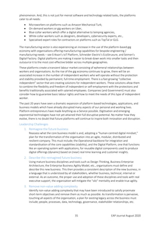 35 EAP Journal August 2020
phenomenon. And, this is not just for menial software and technology related tasks, the platforms
cater to all needs:
 Microworkers on platforms such as Amazon Mechanical Turk;
 On-demand workers or gig workers on Uber,
 Blue-collar workers which offer a digital alternative to temping agencies,
 White-collar workers such as designers, developers, cybersecurity experts, etc.,
 Specialised expert roles for contractors on platforms such as TopTal or GLG.
The manufacturing sector is also experiencing an increase in the use of the platform-based gig
economy with organisations offering manufacturing capabilities for bespoke engineering /
manufacturing needs – see Erikson’s IoT Platform, Schneider Electric’s EcoStruxure, and Seimen’s
Digital Factory. Digital platforms are making it easier to break down work into smaller tasks and then
outsource it to the most cost-effective bidder across multiple geographies.
These platforms create a transient labour market consisting of ephemeral relationships between
workers and organisations. As the rise of the gig economy continues to grow, there will be an
associated increase in the number of independent workers who will operate without the protection
and stability provided by permanent, full-time employment. There is a fast growing “collective
independent” sector that are creating solutions for independent workers. These solutions allow them
to combine the flexibility and freedom of independent or self-employment with the protections and
benefits traditionally associated with salaried employees. Companies (and Government) must also
consider how to guarantee basic labour rights and how to meet the needs of this type of independent
worker.
The past 20 years have seen a dramatic expansion of platform-based technologies, applications, and
business models which have already disrupted many aspects of our personal and working lives.
Platform entrepreneurs have made Anything-as-a-Service possible. Digitisation and emerging
exponential technologies have not yet attained their full disruptive potential. No matter how they
evolve, there is no doubt that future platforms will continue to inspire both innovation and disruption.
Leadership Challenges
1. Reimagine the future business
Reassess what the core business model is and, adopting a “human-centred digital mindset,”
plan for the transformation of the organisation into an agile, modular, distributed and
resilient company. This must include; the Operational backbone for integration and
standardisation of the core capabilities (stability), and the Digital Platform, one that functions
like an operating system with applications, for reusable digital components used to produce
digital offerings (dynamic) based on (near) real-time learning and customer insights.
2. Describe this reimagined future business
Using mature business disciplines and tools such as Design Thinking, Business Enterprise
Architecture, the Enterprise Business Agility Model, etc., organisations must define and
describe this new business. This then provides a consistent description of the new business, in
a language that is understood by all stakeholders, whether business, technical, internal or
external. As an outcome, the proper use and adoption of these disciplines and tools with real
executive support, the organisation will mitigate the “silo” mentality and enable true agility.
3. Remove non-value adding complexity
Identify non-value adding complexity that may have been introduced to satisfy proximate
short-term objectives and remove them as much as possible. As transformation is pervasive,
touching all aspects of the organisation, a plan for existing legacy across the business must
include; people, processes, data, technology, governance, stakeholder relationships, etc.
 