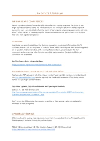 EA EVENTS & TRAINING
WEBINARS AND CONFERENCES
Here is a quick run-down of some of the EA-focused activity coming up around the globe. As you
might expect at this time, events are almost all virtual, but having run a number of these types of
events this year, I can attest to the fact that plenty of learning and networking opportunities still exist.
What’s more, the lack of travel required for presenters has meant that you’re much more likely to
hear talks from a global perspective.
IASA GLOBAL
Iasa Global has recently established the Business, Innovation, Leadership & Technology (BIL-T)
Conference Series. This is a unique set of 24-hour, online events, with regional hosts and a truly global
set of speakers. Highly interactive, with a variety of session types, you should join the BIL-T
community and start getting value from the incredible presenters that the dedicated Editorial
Committee has assembled.
BIL-T Conference Series – November Event
https://iasaglobal.org/Public/Events/November-Web-Summit.aspx
ASSOCIATION OF ENTERPRISE ARCHITECTS & THE OPEN GROUP
As always, the AEA calendar is full of EA-related events. If you’re an AEA member, remember to visit
the http://www.globalaea.org/ website regularly and check out the calendar of upcoming events.
Here is one you might be interested in:
Digital-First (Agile EA, Digital Transformation and Open Digital Standards)
October 26 - 28, 2020 Online Event
http://events.opengroup.org/events/the-open-group-digital-first-october-2020/event-summary-
30efcea5c30a4b6dafc6e3317a381ec2.aspx
Don’t forget, the AEA website also contains an archive of their webinars, which is available for
members to view at any time.
UPCOMING TRAINING
With recent events causing most training to move from in-person to online, EA Principals have the
following events available through live, online classes.
TOGAF 9.2 Combined Level 1 & 2 Certification, August 24-27, 2020 (live online)
https://www.eaprincipals.com/course-landing-page/3396
 