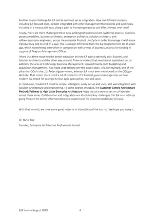 EAP Journal August 2020 4
Another major challenge for EA can be summed up as integration: How can different systems,
including EA-focused ones, be best integrated with other management frameworks and workflows,
including in a measurable way, along a path of increasing maturity and effectiveness over time?
Finally, there are more challenges these days working between business (systems) analysis, business
process modelers, business architects, enterprise architects, solution architects, and
software/systems engineers, across the complete Product Life Cycle in order to manage it with more
transparency end-to-end. In a way, this is a major difference from the EA programs from 10-15 years
ago, which nonetheless were often in competition with armies of business analysts for funding in
support of Program Management Offices.
I think that there must now be better education on how EA works optimally with Business and
Solution Architects and the other way around. There is interest that needs to be capitalized on. In
addition, the area of Technology Business Management, focused mainly on IT budgeting and
acquisition management, has made large strides over the past 5 years. It is, for example, one of the
pillars for CIOs in the U.S. Federal government, whereas EA is not even mentioned on the CIO.gov
Website. That noted, there is still a lot of interest in U.S. Federal government agencies on how
modern EA, linked for example to lean agile approaches, can add value.
In conclusion, modern EA must be simple, intelligent, easily set up and used, and well integrated with
Solution Architecture and engineering. To some degree, my book, the Customer-Centric Architecture
Method: Pathway to High Value Enterprise Architecture helps lay out a way to better collaborate
across these areas. Collaboration and integration are absolutely key challenges that EA must address
going forward for better-informed decisions, made faster for incremental delivery of value.
With that in mind, we have some great material in this edition of the Journal. We hope you enjoy it.
Dr. Steve Else
Founder, Enterprise Architecture Professional Journal.
 