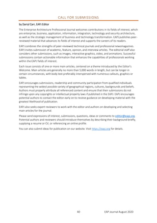 EAP Journal August 202040
CALL FOR SUBMISSIONS
by Darryl Carr, EAPJ Editor
The Enterprise Architecture Professional Journal welcomes contributions in its fields of interest, which
are enterprise, business, application, information, integration, technology and security architecture,
as well as the strategic management of business and technology transformation. EAPJ publishes peer-
reviewed material that advances its fields of interest and supports the careers of its readers.
EAPJ combines the strengths of peer-reviewed technical journals and professional newsmagazines.
EAPJ invites submission of academic, feature, opinion, and interview articles. The editorial staff also
considers other submissions, such as images, interactive graphics, video, and animations. Successful
submissions contain actionable information that enhances the capabilities of professionals working
within the EAPJ fields of interest.
Each issue consists of one or more main articles, centered on a theme introduced by the Editor’s
Welcome. Main articles are generally no more than 5,000 words in length, but can be longer in
certain circumstances, with body text preferably interspersed with numerous callouts, graphics or
tables.
EAPJ encourages submissions, readership and community participation from qualified individuals
representing the widest possible variety of geographical regions, cultures, backgrounds and beliefs.
Authors must properly attribute all referenced content and ensure that their submissions do not
infringe upon any copyrights or intellectual property laws if published in the EAPJ. EAPJ encourages
potential authors to contact the editor early on to receive guidance on developing material with the
greatest likelihood of publication.
EAPJ also seeks expert reviewers to work with the editor and authors on developing and selecting
main articles for the journal.
Please send expressions of interest, submissions, questions, ideas or comments to editor@eapj.org.
Potential authors and reviewers should introduce themselves by describing their background briefly,
supplying a resume or CV, or referencing an online profile.
You can also submit ideas for publication on our website. Visit https://eapj.org for details.
 