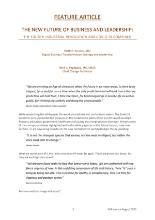 5 EAP Journal August 2020
FEATURE ARTICLE
THE NEW FUTURE OF BUSINESS AND LEADERSHIP:
THE FOURTH INDUSTRIAL REVOLUTION AND COVID-19 COMBINED
Keith D. Youens, MSc
Digital Business Transformation Strategy and Leadership
Bard C. Papegaaij, MA, MACS
Chief Change Facilitator
“We are entering an Age of Unreason, when the future in so many areas, is there to be
shaped, by us and for us – a time when the only prediction that will hold true is that no
prediction will hold true; a time therefore, for bold imaginings in private life as well as
public, for thinking the unlikely and doing the unreasonable.”
Charles Handy, organizational culture specialist
While researching this whitepaper the world entered new and unchartered waters. The Covid-19
pandemic puts unprecedented pressure on the fundamental pillars of our current world paradigm.
Business, education, government, healthcare and society are changing faster than ever. Already some
of the concepts and ideas highlighted within this white paper as on the future horizon, have now
become, or are now being considered, the new normal for the world paradigm that is unfolding.
“It is not the strongest species that survive, nor the most intelligent, but rather the
ones most able to change.”
Charles Darwin
What we can be sure of is this: what once was will never be again. These are precarious times. But
they are exciting times as well.
“We are now faced with the fact that tomorrow is today. We are confronted with the
fierce urgency of now. In this unfolding conundrum of life and history, there “is” such a
thing as being too late. This is no time for apathy or complacency. This is a time for
vigorous and positive action.”
Martin Luther King
Are you ready to change and adapt?
 