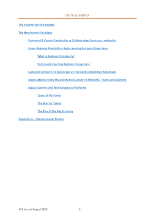 EAP Journal August 2020 6
IN THIS PAPER
The Existing World Paradigm
The New Normal Paradigm
Command & Control Leadership vs Collaborative Conscious Leadership
Linear Business Monolith vs Agile Learning Business Ecosystems
What is Business Complexity?
Continually Learning Business Ecosystems
Sustained Competitive Advantage vs Transient Competitive Advantage
Organisational Hierarchy and (Mono)Culture vs Networks, Teams and Diversity
Legacy Systems and Technologies vs Platforms
Types of Platforms
The War for Talent
The Rise of the Gig Economy
Appendix A – Organisational Models
 