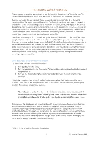 7 EAP Journal August 2020
THE EXISTING WORLD PARADIGM
Change is upon us, whether we are ready or not. Perhaps this global crisis is a “line in the sand” for
the world of business and society at large. Perhaps it is the catalyst to a new world paradigm.
Business and leadership were already facing unprecedented times (see Table 1) as the world
transitioned into the Fourth Industrial Revolution. The Covid-19 pandemic adds urgency – as well as
uncertainty - to the already existing need to transform. The speed, reach, and impact of this crisis is
destabilising many industries, organisations and leaders, and its course is not yet run. Leadership can
barely keep up with, let alone lead, these waves of disruption. Even more worrying, a recent Global
Leadership report across business and government produced by Deloitte, identified an ‘executive
myopia’ that indicates a systemic complexity gap in leadership.
Global debt is currently at $US257 trillion and global debt-to-GDP ratio hit 322% in late 2019. This is
being further exacerbated by the trillions of dollars in credit and loan guarantees currently being
dispensed by central banks and governments (+$US10T). The IMF prediction of a global depression is
balanced by the hope that the economy will then bounce back post crisis. The abrupt halt to the
global economy threatens to impose economic devastation so profound and enduring that recovery
could take years – and the business landscape will not be the same. Widespread business closures
and mass job losses ripple through society exacting psychological costs, leaving whole industries
teetering in a precarious state.
What does “post crisis” or “recovery” mean?
For businesses, there are three main scenarios:
1. They don’t survive the crisis;
2. They manage to survive the “hibernation” phase and then attempt to go back to business as it
was pre-crisis; or
3. They use the “hibernation” phase to think ahead and reinvent themselves for the new
paradigm.
Historically, recessions have primarily pushed businesses to adjust their business models; more
dramatic crises, such as war and pandemics, tend to be catalysts for real innovation, including the
creation of whole new categories of business.
“It also becomes quite clear that both pandemics and recessions are accelerants to
innovation versus being direct causes of it i.e. these startups and business ideas were
around but gained popularity at a faster rate thanks to a certain black swan event.1
Organisations that don’t adapt will struggle and quickly become irrelevant. Governments, Business,
and the Global Education System need to understand the rapidly evolving underlying trends in
leadership, technology, talent and society at large. Even Capitalism is being debated, faced with
another bout of austerity, people are losing faith in the promise of capitalism to improve their lives,
and alternative economic models gather interest. Organisations will need to embrace this new
mindset and make sense of the implications brought about by this shift to become more agile, and
better able to respond to an ever-changing environment.
1
COVID-19 Will Fuel the Next Wave of Innovation - Hamza Mudassir
 