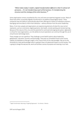 EAP Journal August 2020 8
“What makes today’s modern, digital transformation different is that it’s almost all-
pervasive.… It’s not transforming a part of the business. It’s transforming the
structure and the strategy of the entire business.”2
Some organisations remain unscathed by this crisis and some are experiencing great success. Most of
these have either successfully digitally transformed or are platform based digital natives. These
companies have the ability to automatically adjust their offerings for millions of individual customers,
leveraging real-time data to inform their behaviour - without direction from the senior leadership.
Many, if not most, people and organisations are experiencing elements of what this new normal
represents, such as e-commerce, digital payments, tele-health, remote working and remote learning.
Because of the nature of this virus and the potential for continued and ongoing disruption, digitisation
is critical for most organisations, as is the ability to ensure operations can continue through the use of
virtual human-technology teams.
These changes are not superficial. They challenge current belief systems about leadership,
globalisation, education, business and technology. They pose an immediate threat to the income
stability of employees as they get caught in the crosscurrents of this new paradigm. We are on the
threshold of a new world paradigm which is going to have a fundamental impact on all of society. This
is going to change the way we live, work and achieve a sense of purpose and meaning in our lives.
2
Digital Transformation: Becoming a ‘Forgetting Organization’ - Eric Clemons - Wharton
 