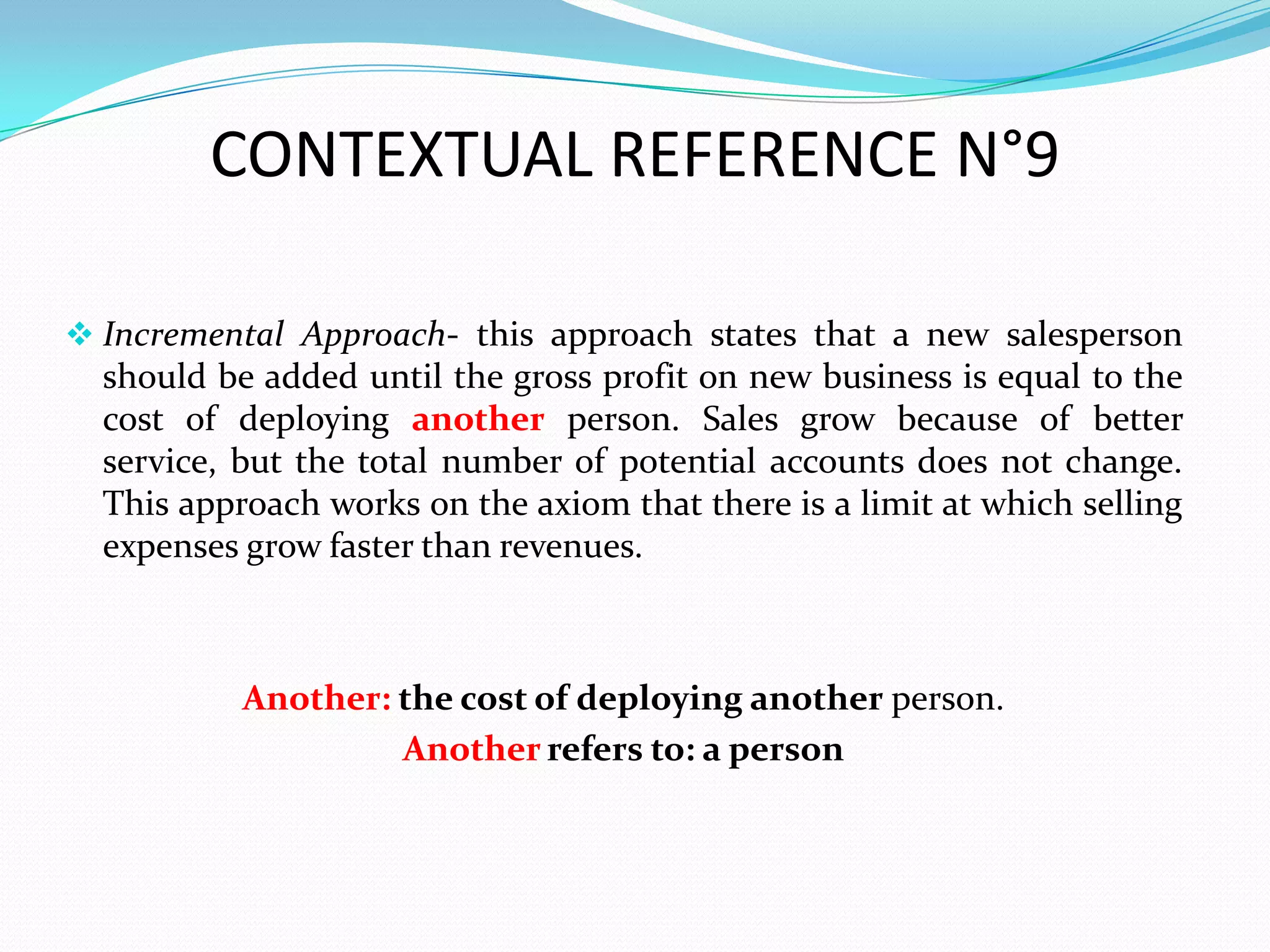 CONTEXTUAL REFERENCE N°9

 Incremental Approach- this approach states that a new salesperson
  should be added until the gross profit on new business is equal to the
  cost of deploying another person. Sales grow because of better
  service, but the total number of potential accounts does not change.
  This approach works on the axiom that there is a limit at which selling
  expenses grow faster than revenues.



           Another: the cost of deploying another person.
                    Another refers to: a person
 