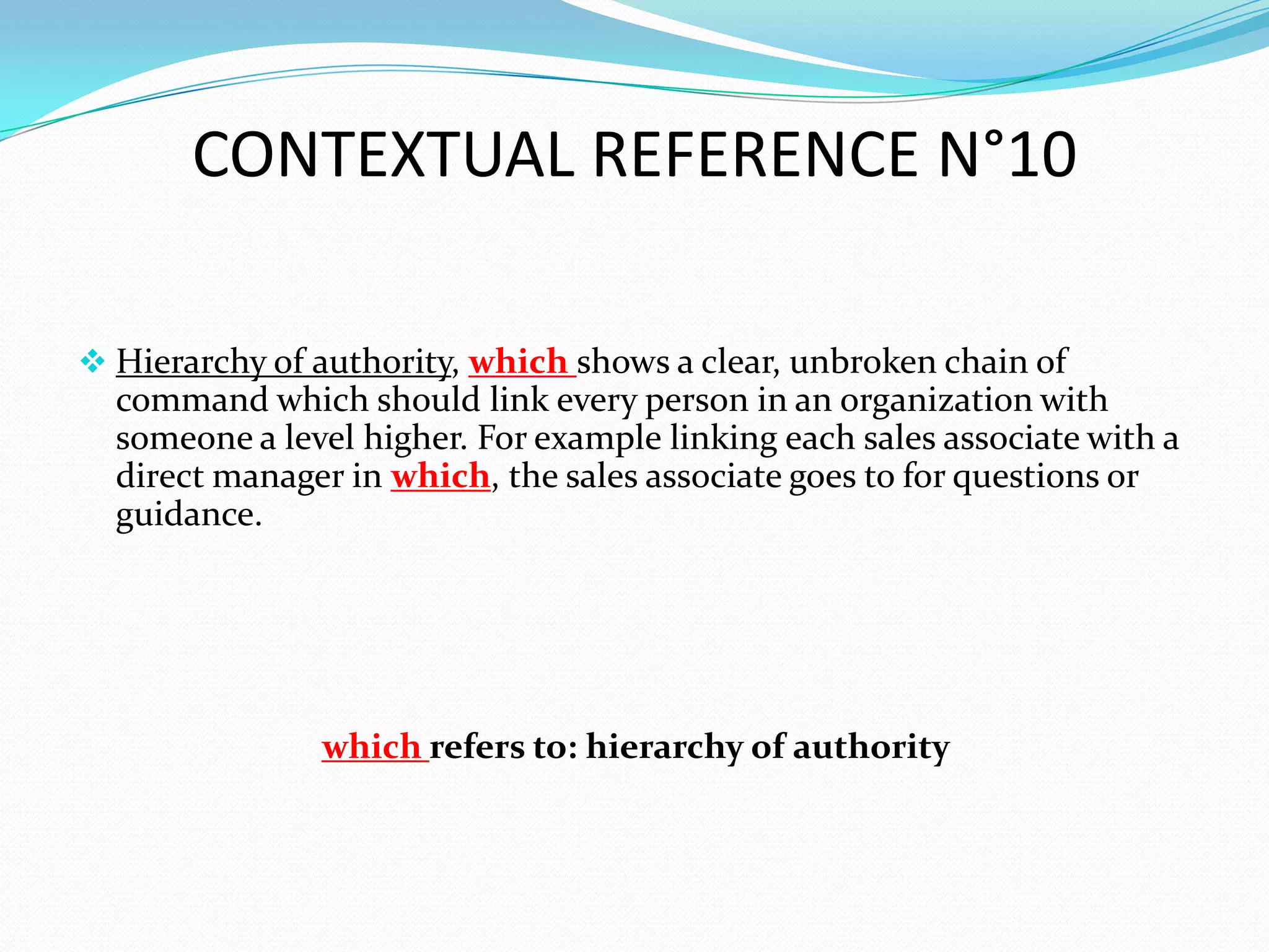 CONTEXTUAL REFERENCE N°10

 Hierarchy of authority, which shows a clear, unbroken chain of
  command which should link every person in an organization with
  someone a level higher. For example linking each sales associate with a
  direct manager in which, the sales associate goes to for questions or
  guidance.




               which refers to: hierarchy of authority
 