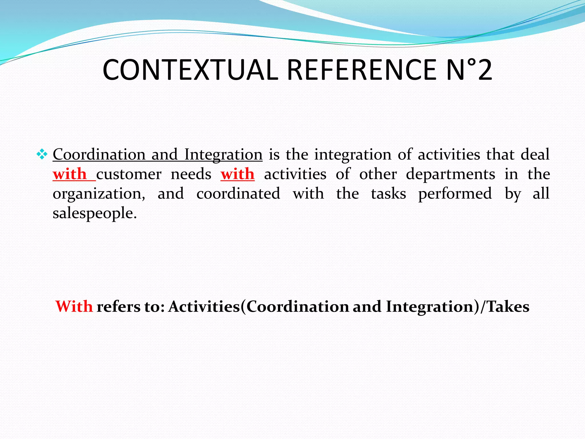 CONTEXTUAL REFERENCE N°2

 Coordination and Integration is the integration of activities that deal
  with customer needs with activities of other departments in the
  organization, and coordinated with the tasks performed by all
  salespeople.




  With refers to: Activities(Coordination and Integration)/Takes
 