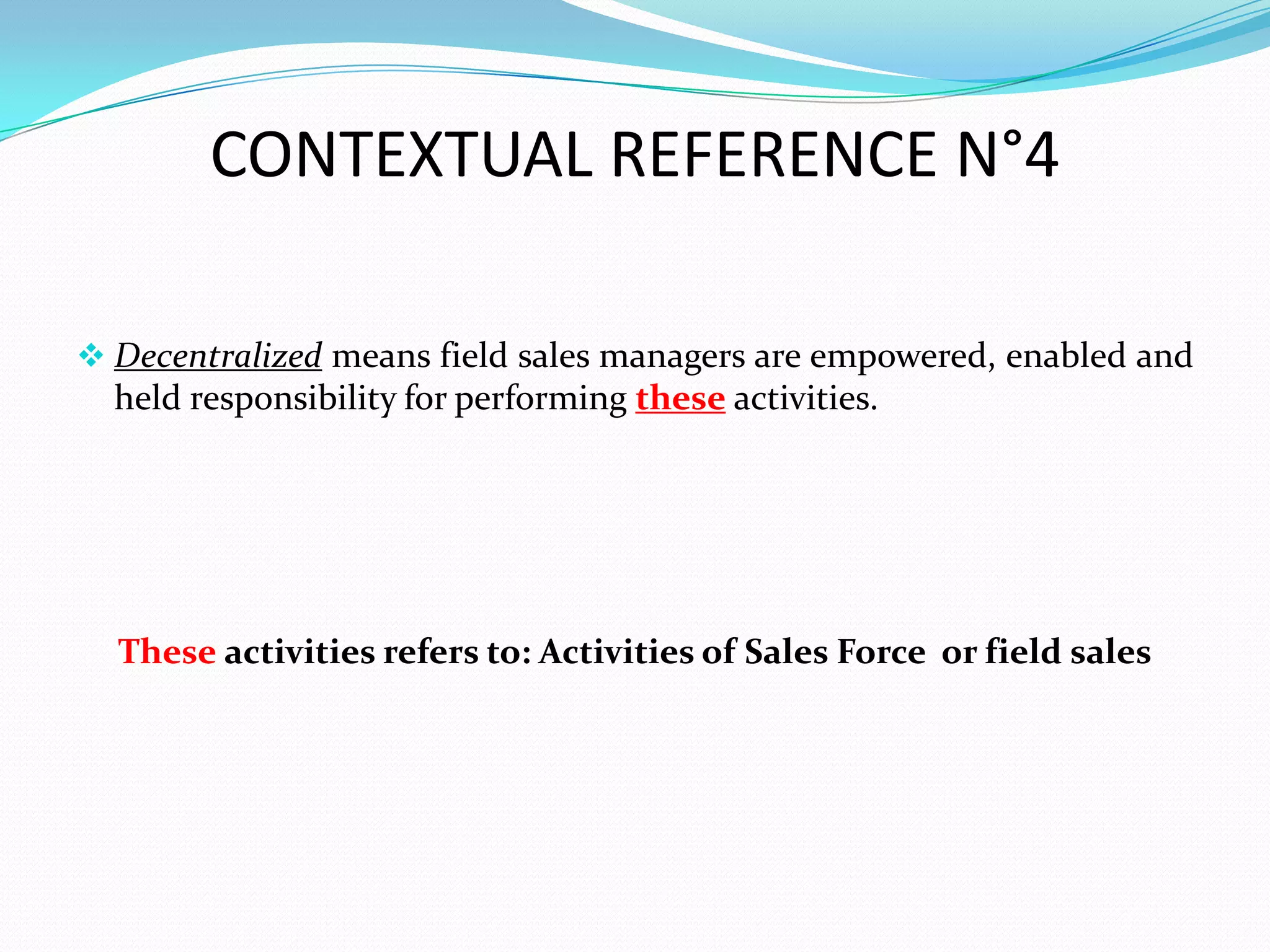 CONTEXTUAL REFERENCE N°4

 Decentralized means field sales managers are empowered, enabled and
  held responsibility for performing these activities.




  These activities refers to: Activities of Sales Force or field sales
 