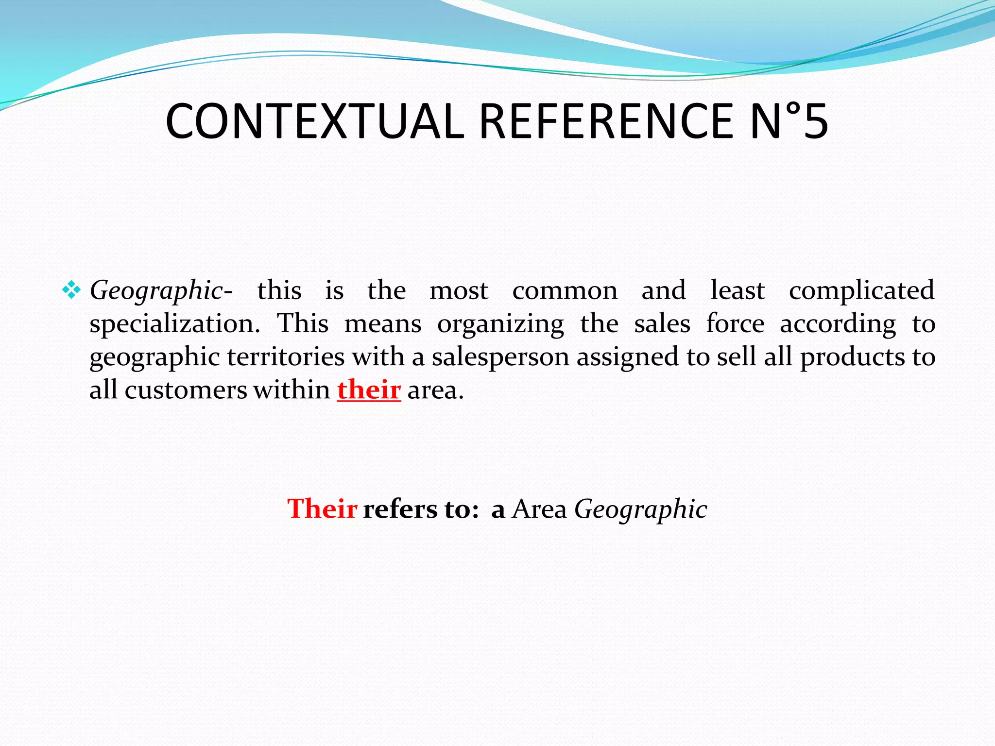 CONTEXTUAL REFERENCE N°5

 Geographic- this is the most common and least complicated
  specialization. This means organizing the sales force according to
  geographic territories with a salesperson assigned to sell all products to
  all customers within their area.



                   Their refers to: a Area Geographic
 