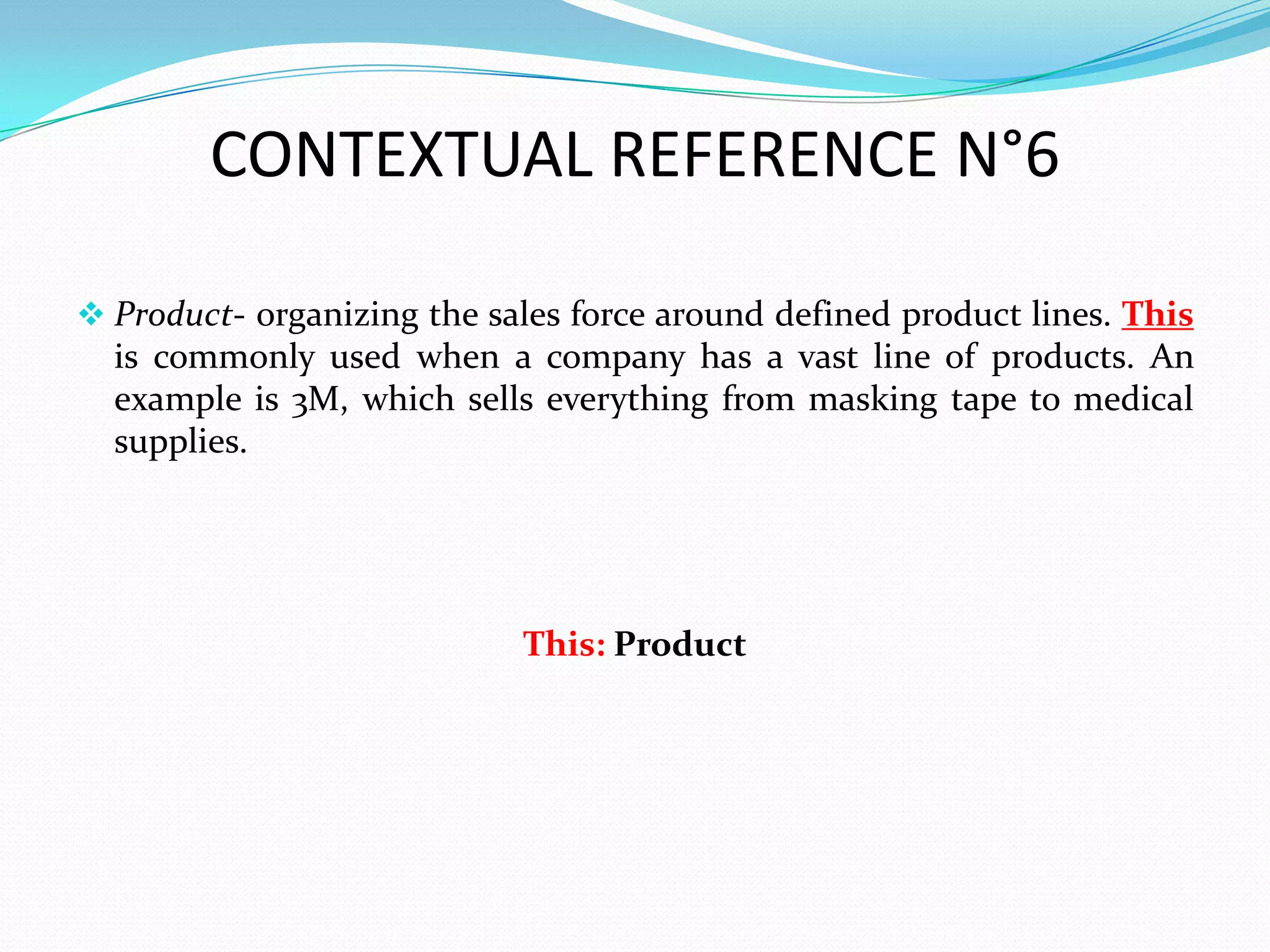 CONTEXTUAL REFERENCE N°6

 Product- organizing the sales force around defined product lines. This
  is commonly used when a company has a vast line of products. An
  example is 3M, which sells everything from masking tape to medical
  supplies.




                            This: Product
 