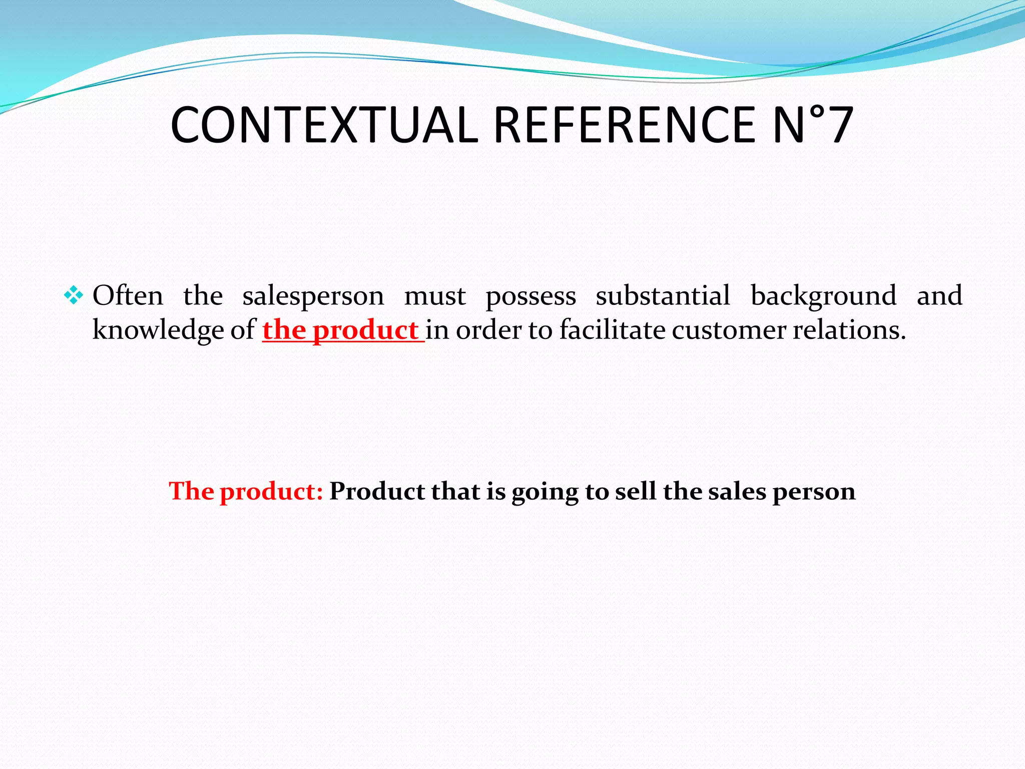 CONTEXTUAL REFERENCE N°7

 Often the salesperson must possess substantial background and
  knowledge of the product in order to facilitate customer relations.




        The product: Product that is going to sell the sales person
 