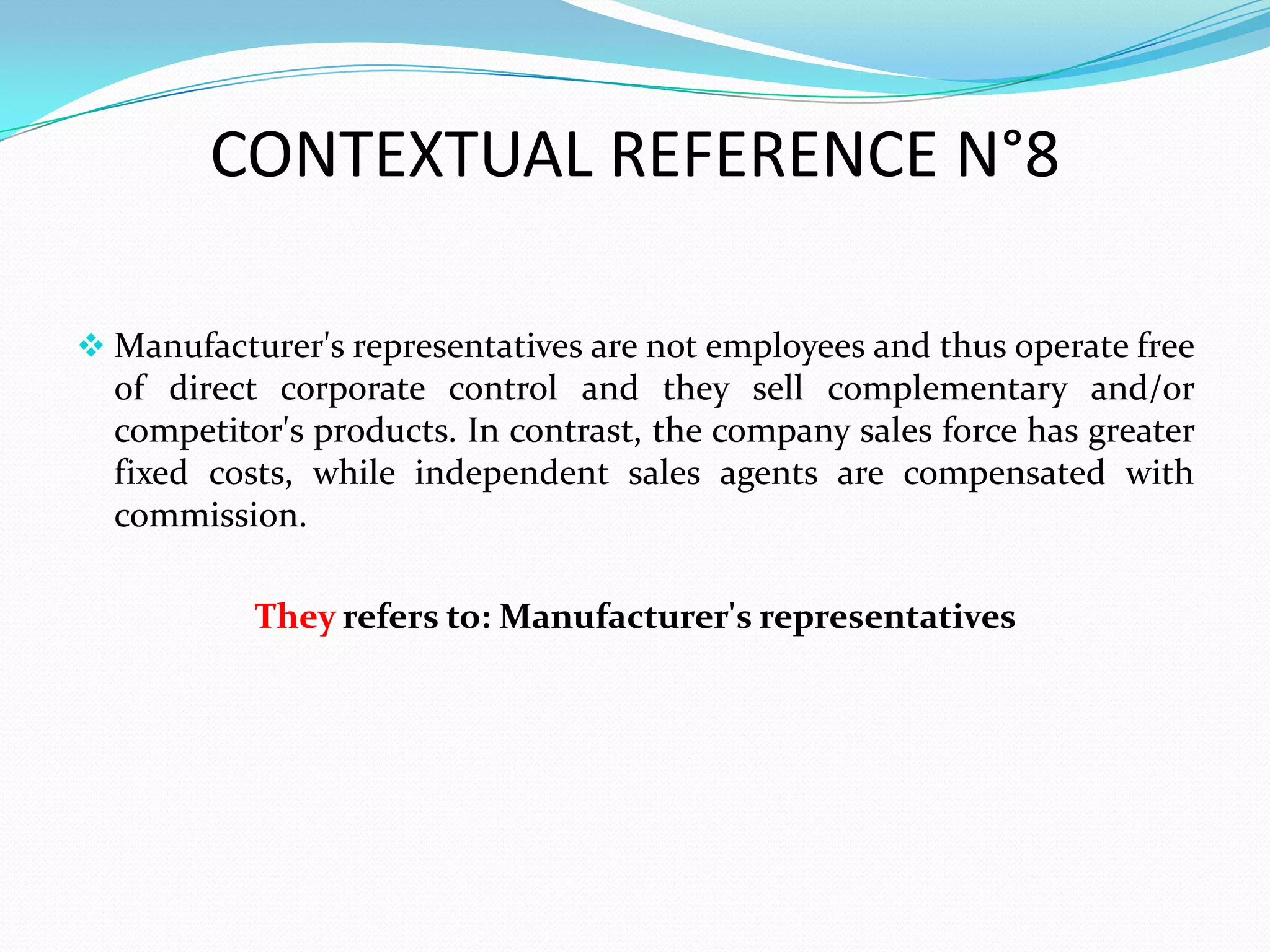 CONTEXTUAL REFERENCE N°8

 Manufacturer's representatives are not employees and thus operate free
  of direct corporate control and they sell complementary and/or
  competitor's products. In contrast, the company sales force has greater
  fixed costs, while independent sales agents are compensated with
  commission.

           They refers to: Manufacturer's representatives
 