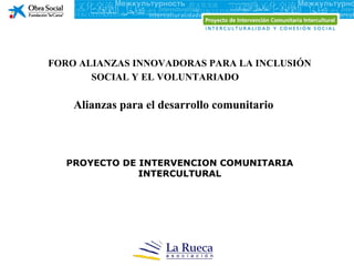FORO ALIANZAS INNOVADORAS PARA LA INCLUSIÓN
       SOCIAL Y EL VOLUNTARIADO

    Alianzas para el desarrollo comunitario



  PROYECTO DE INTERVENCION COMUNITARIA
              INTERCULTURAL
 