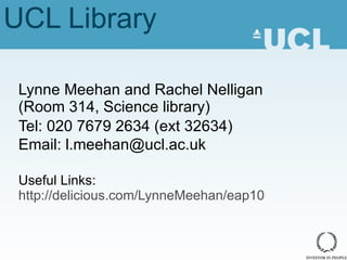 UCL Library Lynne Meehan and Rachel Nelligan (Room 314, Science library) Tel: 020 7679 2634 (ext 32634) Email: l.meehan@ucl.ac.uk Useful Links:  http://delicious.com/LynneMeehan/eap10 