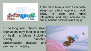 In the short term, a lack of adequate
sleep can affect judgment, mood,
ability to learn and retain
information, and may increase the
risk of serious accidents and injury.
In the long term, chronic sleep
deprivation may lead to a host
of health problems including
obesity, diabetes,
cardiovascular disease, and
even early mortality.
 