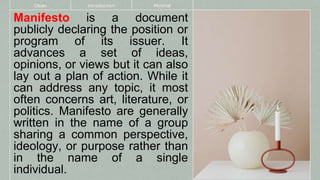 Manifesto is a document
publicly declaring the position or
program of its issuer. It
advances a set of ideas,
opinions, or views but it can also
lay out a plan of action. While it
can address any topic, it most
often concerns art, literature, or
politics. Manifesto are generally
written in the name of a group
sharing a common perspective,
ideology, or purpose rather than
in the name of a single
individual.
Clean Introduction Minimal
 