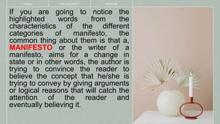 If you are going to notice the
highlighted words from the
characteristics of the different
categories of manifesto, the
common thing about them is that a,
MANIFESTO or the writer of a
manifesto, aims for a change in
state or in other words, the author is
trying to convince the reader to
believe the concept that he/she is
trying to convey by giving arguments
or logical reasons that will catch the
attention of the reader and
eventually believing it.
Clean Introduction Minimal
 