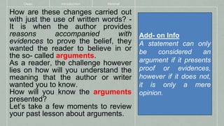 How are these changes carried out
with just the use of written words? -
It is when the author provides
reasons accompanied with
evidences to prove the belief, they
wanted the reader to believe in or
the so- called arguments.
As a reader, the challenge however
lies on how will you understand the
meaning that the author or writer
wanted you to know.
How will you know the arguments
presented?
Let’s take a few moments to review
your past lesson about arguments.
Clean Introduction Minimal
Add- on Info
A statement can only
be considered an
argument if it presents
proof or evidences,
however if it does not,
it is only a mere
opinion.
 