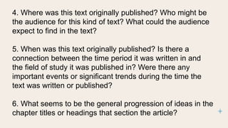 4. Where was this text originally published? Who might be
the audience for this kind of text? What could the audience
expect to find in the text?
5. When was this text originally published? Is there a
connection between the time period it was written in and
the field of study it was published in? Were there any
important events or significant trends during the time the
text was written or published?
6. What seems to be the general progression of ideas in the
chapter titles or headings that section the article?
 