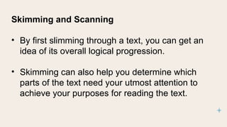 Skimming and Scanning
• By first slimming through a text, you can get an
idea of its overall logical progression.
• Skimming can also help you determine which
parts of the text need your utmost attention to
achieve your purposes for reading the text.
 