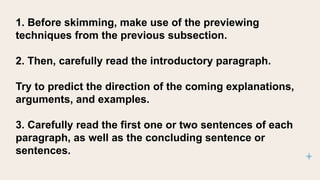 1. Before skimming, make use of the previewing
techniques from the previous subsection.
2. Then, carefully read the introductory paragraph.
Try to predict the direction of the coming explanations,
arguments, and examples.
3. Carefully read the first one or two sentences of each
paragraph, as well as the concluding sentence or
sentences.
 